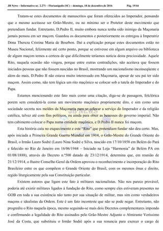 JB News – Informativo nr. 2.271 – Florianópolis (SC) – domingo, 18 de dezembro de 2016 Pág. 19/44
Tratam-se estes documentos de manuscritos que foram oferecidos ao Imperador, pensando
que o mesmo aceitasse ser Grão-Mestre, ou no mínimo ser o Protetor deste movimento que
pretendiam fundar. Entretanto, D.Pedro II, muito embora nunca tenha sido inimigo da Maçonaria
jamais pensou em ser maçom. Guardou os documentos e posteriormente os entregou à Imperatriz
Dona Thereza Cristina Maria de Bourbon. Daí a explicação porque estes documentos estão no
Museu Nacional, felizmente até certo ponto, porque se estivesse em algum arquivo ou biblioteca
de algum maçom temos a certeza de que dificilmente teríamos notícia desta preciosidade. Aquele
Rito, naquela ocasião não vingou, porque entre outras contradições, não aceitava que fossem
iniciados pessoas que não fossem nascidas no Brasil, mostrando um nacionalismo inconseqüente e
alem do mais, D.Pedro II não estava muito interessado em Maçonaria, apesar de seu pai ter sido
maçom. Assim como, não tem lógica um rito maçônico se colocar sob a tutela do Imperador e do
Papa.
Estamos mencionando este fato mais como uma citação, diga-se de passagem, folclórica
porem sem considerá-la como um movimento maçônico propriamente dito, e sim como uma
sociedade secreta nos moldes da Maçonaria para se colocar a serviço do Imperador e da religião
católica, talvez até com fins políticos, ou ainda para obter as benesses do governo imperial. Não
tem cabimento colocar o Papa numa entidade maçônica, e D.Pedro II nunca foi maçom.
Esta história caiu no esquecimento e este “Rito” que pretendiam fundar não deu certo. Mas,
após iniciada a Primeira Grande Guerra Mundial em 1914, o Grão-Mestre do Grande Oriente do
Brasil, o Irmão Lauro Sodré (Lauro Nina Sodré e Silva, nascido em 17/10/1858 em Belém do Pará
e falecido no Rio de Janeiro em 16/06/1944 – Iniciado na Loja “Harmonia” de Belém PA em
01/08/1888), através do Decreto n.º500 datado de 23/12/1914, determina que, em reunião de
21/12/1914, o Ilustre Conselho Geral da Ordem aprovou o reconhecimento e incorporação do Rito
Brasileiro entre os que compõem o Grande Oriente do Brasil, com os mesmos ônus e direito,
regido liturgicamente pela sua Constituição particular.
Existem autores que ligam este fato à militares nacionalistas. Não nos parece provável,
poderia até existir militares ligados à fundação do Rito, como sempre eles estiveram presentes no
GOB em toda a sua existência não tanto por sua situação de militar, mas sim como verdadeiros
maçons e idealistas da Ordem. Este é um fato inconteste que não se pode negar. Entretanto, não
progrediu o Rito naquela época, mesmo seguindo-se mais dois Decretos complementares impondo
e confirmando a legalidade do Rito assinados pelo Grão-Mestre Adjunto o Almirante Veríssimo
José da Costa, que substituiu o Irmão Sodré após a sua renuncia para exercer o cargo de
 