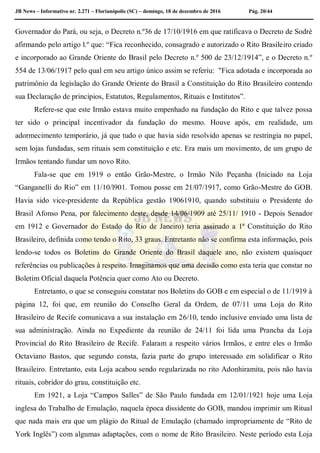 JB News – Informativo nr. 2.271 – Florianópolis (SC) – domingo, 18 de dezembro de 2016 Pág. 20/44
Governador do Pará, ou seja, o Decreto n.º36 de 17/10/1916 em que ratificava o Decreto de Sodré
afirmando pelo artigo l.º que: “Fica reconhecido, consagrado e autorizado o Rito Brasileiro criado
e incorporado ao Grande Oriente do Brasil pelo Decreto n.º 500 de 23/12/1914”, e o Decreto n.º
554 de 13/06/1917 pelo qual em seu artigo único assim se referiu: "Fica adotada e incorporada ao
patrimônio da legislação do Grande Oriente do Brasil a Constituição do Rito Brasileiro contendo
sua Declaração de princípios, Estatutos, Regulamentos, Rituais e Institutos”.
Refere-se que este Irmão estava muito empenhado na fundação do Rito e que talvez possa
ter sido o principal incentivador da fundação do mesmo. Houve após, em realidade, um
adormecimento temporário, já que tudo o que havia sido resolvido apenas se restringia no papel,
sem lojas fundadas, sem rituais sem constituição e etc. Era mais um movimento, de um grupo de
Irmãos tentando fundar um novo Rito.
Fala-se que em 1919 o então Grão-Mestre, o Irmão Nilo Peçanha (Iniciado na Loja
“Ganganelli do Rio” em 11/10/l901. Tomou posse em 21/07/1917, como Grão-Mestre do GOB.
Havia sido vice-presidente da República gestão 19061910, quando substituiu o Presidente do
Brasil Afonso Pena, por falecimento deste, desde 14/06/1909 até 25/11/ 1910 - Depois Senador
em 1912 e Governador do Estado do Rio de Janeiro) teria assinado a 1ª Constituição do Rito
Brasileiro, definida como tendo o Rito, 33 graus. Entretanto não se confirma esta informação, pois
lendo-se todos os Boletins do Grande Oriente do Brasil daquele ano, não existem quaisquer
referências ou publicações à respeito. Imaginamos que uma decisão como esta teria que constar no
Boletim Oficial daquela Potência quer como Ato ou Decreto.
Entretanto, o que se conseguiu constatar nos Boletins do GOB e em especial o de 11/1919 à
página 12, foi que, em reunião do Conselho Geral da Ordem, de 07/11 uma Loja do Rito
Brasileiro de Recife comunicava a sua instalação em 26/10, tendo inclusive enviado uma lista de
sua administração. Ainda no Expediente da reunião de 24/11 foi lida uma Prancha da Loja
Provincial do Rito Brasileiro de Recife. Falaram a respeito vários Irmãos, e entre eles o Irmão
Octaviano Bastos, que segundo consta, fazia parte do grupo interessado em solidificar o Rito
Brasileiro. Entretanto, esta Loja acabou sendo regularizada no rito Adonhiramita, pois não havia
rituais, cobridor do grau, constituição etc.
Em 1921, a Loja “Campos Salles” de São Paulo fundada em 12/01/1921 hoje uma Loja
inglesa do Trabalho de Emulação, naquela época dissidente do GOB, mandou imprimir um Ritual
que nada mais era que um plágio do Ritual de Emulação (chamado impropriamente de “Rito de
York Inglês”) com algumas adaptações, com o nome de Rito Brasileiro. Neste período esta Loja
 