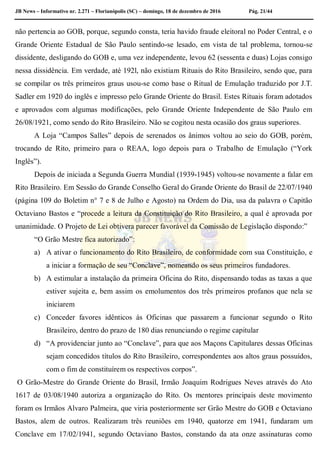 JB News – Informativo nr. 2.271 – Florianópolis (SC) – domingo, 18 de dezembro de 2016 Pág. 21/44
não pertencia ao GOB, porque, segundo consta, teria havido fraude eleitoral no Poder Central, e o
Grande Oriente Estadual de São Paulo sentindo-se lesado, em vista de tal problema, tornou-se
dissidente, desligando do GOB e, uma vez independente, levou 62 (sessenta e duas) Lojas consigo
nessa dissidência. Em verdade, até 192l, não existiam Rituais do Rito Brasileiro, sendo que, para
se compilar os três primeiros graus usou-se como base o Ritual de Emulação traduzido por J.T.
Sadler em 1920 do inglês e impresso pelo Grande Oriente do Brasil. Estes Rituais foram adotados
e aprovados com algumas modificações, pelo Grande Oriente Independente de São Paulo em
26/08/1921, como sendo do Rito Brasileiro. Não se cogitou nesta ocasião dos graus superiores.
A Loja “Campos Salles” depois de serenados os ânimos voltou ao seio do GOB, porém,
trocando de Rito, primeiro para o REAA, logo depois para o Trabalho de Emulação (“York
Inglês”).
Depois de iniciada a Segunda Guerra Mundial (1939-1945) voltou-se novamente a falar em
Rito Brasileiro. Em Sessão do Grande Conselho Geral do Grande Oriente do Brasil de 22/07/1940
(página 109 do Boletim n° 7 e 8 de Julho e Agosto) na Ordem do Dia, usa da palavra o Capitão
Octaviano Bastos e “procede a leitura da Constituição do Rito Brasileiro, a qual é aprovada por
unanimidade. O Projeto de Lei obtivera parecer favorável da Comissão de Legislação dispondo:”
“O Grão Mestre fica autorizado”:
a) A ativar o funcionamento do Rito Brasileiro, de conformidade com sua Constituição, e
a iniciar a formação de seu “Conclave”, nomeando os seus primeiros fundadores.
b) A estimular a instalação da primeira Oficina do Rito, dispensando todas as taxas a que
estiver sujeita e, bem assim os emolumentos dos três primeiros profanos que nela se
iniciarem
c) Conceder favores idênticos ás Oficinas que passarem a funcionar segundo o Rito
Brasileiro, dentro do prazo de 180 dias renunciando o regime capitular
d) “A providenciar junto ao “Conclave”, para que aos Maçons Capitulares dessas Oficinas
sejam concedidos títulos do Rito Brasileiro, correspondentes aos altos graus possuídos,
com o fim de constituírem os respectivos corpos”.
O Grão-Mestre do Grande Oriente do Brasil, Irmão Joaquim Rodrigues Neves através do Ato
1617 de 03/08/1940 autoriza a organização do Rito. Os mentores principais deste movimento
foram os Irmãos Alvaro Palmeira, que viria posteriormente ser Grão Mestre do GOB e Octaviano
Bastos, alem de outros. Realizaram três reuniões em 1940, quatorze em 1941, fundaram um
Conclave em 17/02/1941, segundo Octaviano Bastos, constando da ata onze assinaturas como
 