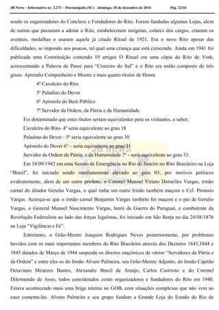 JB News – Informativo nr. 2.271 – Florianópolis (SC) – domingo, 18 de dezembro de 2016 Pág. 22/44
sendo os organizadores do Conclave e Fundadores do Rito. Foram fundadas algumas Lojas, alem
de outras que passaram a adotar o Rito, estabeleceram insígnias, colares dos cargos, criaram os
aventais, medalhas e usaram aquele já citado Ritual de 1921. Era o novo Rito apesar das
dificuldades, se impondo aos poucos, tal qual uma criança que está crescendo. Ainda em 1941 foi
publicada uma Constituição contendo 19 artigos O Ritual era uma cópia do Rito de York,
acrescentando a Palavra de Passe para “Cruzeiro do Sul” e o Rito era então composto de três
graus: Aprendiz Companheiro e Mestre e mais quatro títulos de Honra
4º Cavaleiro do Rito
5º Paladino do Dever
6º Apóstolo do Bem Público
7º Servidor da Ordem, da Pátria e da Humanidade
Foi determinado que estes títulos seriam equivalentes para os visitantes, a saber;
Cavaleiro do Rito- 4º seria equivalente ao grau 18
Paladino do Dever - 5º seria equivalente ao grau 30
Apóstolo do Dever 6º – seria equivalente ao grau 31
Servidor da Ordem da Pátria, e da Humanidade 7º - seria equivalente ao grau 33.
Em 18/09/1942 em uma Sessão de Emergência no Rio de Janeiro no Rito Brasileiro na Loja
“Brasil”, foi iniciado sendo imediatamente elevado ao grau 03, por motivos políticos
evidentemente, alem de um outro profano, o Coronel Manoel Viriato Dornelles Vargas, irmão
carnal do ditador Getulio Vargas, o qual tinha um outro Irmão também maçom o Cel. Protasio
Vargas. Acresça-se que o irmão carnal Benjamin Vargas também foi maçom e o pai de Getulio
Vargas, o General Manoel Nascimento Vargas, herói da Guerra do Paraguai, e combatente da
Revolução Federalista ao lado das forças legalistas, foi iniciado em São Borja no dia 24/08/1876
na Loja “Vigilância e Fé”.
Entretanto, o Grão-Mestre Joaquim Rodrigues Neves posteriormente, por problemas
havidos com os mais importantes membros do Rito Brasileiro através dos Decretos 1843,1844 e
1845 datados de Março de 1944 suspende os direitos maçônicos de vários “Servidores da Pátria e
da Ordem” e entre eles os do Irmão Alvaro Palmeira, seu Grão-Mestre Adjunto, do Irmão Capitão
Octaviano Menezes Bastos, Alexandre Brasil de Araújo, Carlos Castrioto e do Coronel
Dilermando de Assis, todos considerados como organizadores e fundadores do Rito em 1940.
Estava acontecendo mais uma briga interna no GOB, com situações complexas que não vem ao
caso comenta-las. Alvaro Palmeira e seu grupo fundam a Grande Loja do Estado do Rio de
 