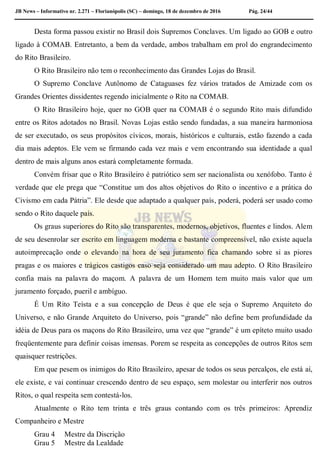 JB News – Informativo nr. 2.271 – Florianópolis (SC) – domingo, 18 de dezembro de 2016 Pág. 24/44
Desta forma passou existir no Brasil dois Supremos Conclaves. Um ligado ao GOB e outro
ligado à COMAB. Entretanto, a bem da verdade, ambos trabalham em prol do engrandecimento
do Rito Brasileiro.
O Rito Brasileiro não tem o reconhecimento das Grandes Lojas do Brasil.
O Supremo Conclave Autônomo de Cataguases fez vários tratados de Amizade com os
Grandes Orientes dissidentes regendo inicialmente o Rito na COMAB.
O Rito Brasileiro hoje, quer no GOB quer na COMAB é o segundo Rito mais difundido
entre os Ritos adotados no Brasil. Novas Lojas estão sendo fundadas, a sua maneira harmoniosa
de ser executado, os seus propósitos cívicos, morais, históricos e culturais, estão fazendo a cada
dia mais adeptos. Ele vem se firmando cada vez mais e vem encontrando sua identidade a qual
dentro de mais alguns anos estará completamente formada.
Convém frisar que o Rito Brasileiro é patriótico sem ser nacionalista ou xenófobo. Tanto é
verdade que ele prega que “Constitue um dos altos objetivos do Rito o incentivo e a prática do
Civismo em cada Pátria”. Ele desde que adaptado a qualquer país, poderá, poderá ser usado como
sendo o Rito daquele país.
Os graus superiores do Rito são transparentes, modernos, objetivos, fluentes e lindos. Alem
de seu desenrolar ser escrito em linguagem moderna e bastante compreensível, não existe aquela
autoimprecação onde o elevando na hora de seu juramento fica chamando sobre si as piores
pragas e os maiores e trágicos castigos caso seja considerado um mau adepto. O Rito Brasileiro
confia mais na palavra do maçom. A palavra de um Homem tem muito mais valor que um
juramento forçado, pueril e ambíguo.
É Um Rito Teísta e a sua concepção de Deus é que ele seja o Supremo Arquiteto do
Universo, e não Grande Arquiteto do Universo, pois “grande” não define bem profundidade da
idéia de Deus para os maçons do Rito Brasileiro, uma vez que “grande” é um epíteto muito usado
freqüentemente para definir coisas imensas. Porem se respeita as concepções de outros Ritos sem
quaisquer restrições.
Em que pesem os inimigos do Rito Brasileiro, apesar de todos os seus percalços, ele está aí,
ele existe, e vai continuar crescendo dentro de seu espaço, sem molestar ou interferir nos outros
Ritos, o qual respeita sem contestá-los.
Atualmente o Rito tem trinta e três graus contando com os três primeiros: Aprendiz
Companheiro e Mestre
Grau 4 Mestre da Discrição
Grau 5 Mestre da Lealdade
 