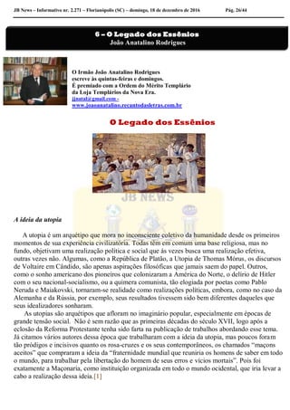 JB News – Informativo nr. 2.271 – Florianópolis (SC) – domingo, 18 de dezembro de 2016 Pág. 26/44
O Irmão João Anatalino Rodrigues
escreve às quintas-feiras e domingos.
É premiado com a Ordem do Mérito Templário
da Loja Templários da Nova Era.
jjnatal@gmail.com -
www.joaoanatalino.recantodasletras.com.br
O Legado dos Essênios
A ideia da utopia
A utopia é um arquétipo que mora no inconsciente coletivo da humanidade desde os primeiros
momentos de sua experiência civilizatória. Todas têm em comum uma base religiosa, mas no
fundo, objetivam uma realização política e social que ás vezes busca uma realização efetiva,
outras vezes não. Algumas, como a República de Platão, a Utopia de Thomas Mórus, os discursos
de Voltaire em Cândido, são apenas aspirações filosóficas que jamais saem do papel. Outros,
como o sonho americano dos pioneiros que colonizaram a América do Norte, o delírio de Hitler
com o seu nacional-socialismo, ou a quimera comunista, tão elogiada por poetas como Pablo
Neruda e Maiakovski, tornaram-se realidade como realizações políticas, embora, como no caso da
Alemanha e da Rússia, por exemplo, seus resultados tivessem sido bem diferentes daqueles que
seus idealizadores sonharam.
As utopias são arquétipos que afloram no imaginário popular, especialmente em épocas de
grande tensão social. Não é sem razão que as primeiras décadas do século XVII, logo após a
eclosão da Reforma Protestante tenha sido farta na publicação de trabalhos abordando esse tema.
Já citamos vários autores dessa época que trabalharam com a ideia da utopia, mas poucos foram
tão pródigos e incisivos quanto os rosa-cruzes e os seus contemporâneos, os chamados “maçons
aceitos” que compraram a ideia da “fraternidade mundial que reuniria os homens de saber em todo
o mundo, para trabalhar pela libertação do homem de seus erros e vícios mortais”. Pois foi
exatamente a Maçonaria, como instituição organizada em todo o mundo ocidental, que iria levar a
cabo a realização dessa ideia.[1]
6 – O Legado dos Essênios
João Anatalino Rodrigues
 