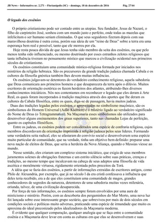 JB News – Informativo nr. 2.271 – Florianópolis (SC) – domingo, 18 de dezembro de 2016 Pág. 27/44
O legado dos essênios
O próprio cristianismo pode ser contado entre as utopias. Seu fundador, Jesus de Nazaré, o
filho do carpinteiro José, sonhou com um mundo justo e perfeito, onde todas as mazelas que
infelicitam o ser humano seriam eliminadas. O que seus seguidores fizeram depois com sua
maravilhosa doutrina é outra coisa, porém sua ideia de um “reino de Deus” sobre a terra era uma
esperança bem real e possível, tanto que ele morreu por ela.
Hoje resta pouca dúvida de que Jesus tenha sido membro da seita dos essênios, ou que pelo
menos tenha sido influenciado, ou mesmo doutrinado por esses estranhos zelotes religiosos que
tanta influência tiveram no pensamento místico que marcou a civilização ocidental nos primeiros
séculos do cristianismo.
Os essênios constituíam uma comunidade místico-religiosa formada por iniciados nos
mistérios da religião hebraica. São os precursores da grande tradição judaica chamada Cabala e os
cultores da filosofia gnóstica também lhes devem muitas influências.
Os essênios julgavam-se detentores do verdadeiro conhecimento religioso, aquela sabedoria
que Deus comunicara aos primeiros homens e que desaparecera da terra após o dilúvio. Muitos
escritores de orientação esotérica os fazem herdeiros dos atlantes, atribuindo-lhes diversos
conhecimentos iniciáticos. Nós nos contentamos em reconhecer o legado que eles deram á Arte
Real, os quais foram incorporados á tradição maçônica através dos aportes que lhe deram os
cultores da Cabala filosófica, entre os quais, diga-se de passagem, havia muitos judeus.
Duas das tradições legadas pelos essênios, e aproveitadas no simbolismo maçônico, são os
simbolismos do Homem Universal (Adão Kadmon) e o mistério ligado ao verdadeiro significado
do Nome de Deus (o Tetragrammaton). Na Maçonaria esses simbolismos são utilizados para
desenvolver alguns ensinamentos dos graus superiores, tanto nas chamadas Lojas de perfeição,
quanto os capítulos filosóficos.
Entre os judeus, os essênios podem ser considerados uma espécie de confraria religiosa, cujos
membros discordavam da orientação imprimida á religião judaica pelos seus líderes. Formando
uma verdadeira seita radical, eles se afastaram do convívio social e desenvolveram uma espécie
muito particular de comunidade, que na verdade, tinha um objetivo bem definido: preparar uma
nova nação de eleitos de Deus, que seria a herdeira da Nova Aliança, quando o Messias viesse ao
mundo.
Nesse sentido, eles criaram um complexo sistema iniciático, que exigia de seus membros
juramentos solenes de obrigações fraternas e um estrito silêncio sobre suas práticas, crenças e
tradições, ao mesmo tempo que inculcavam na cabeça de seus adeptos uma filosofia de vida
ascética e moralmente virtuosa, rigidamente orientada pelos preceitos da Torá.
A idéia que se fazia dos essênios, a partir de informações extraídas de escritores antigos, como
Philo de Alexandria, por exemplo, que já no século I da era cristã confessava a influência que
deles teria recebido, era a de que eles constituíam uma comunidade de magos, grandes
conhecedores de segredos da natureza, detentores de uma sabedoria muitas vezes milenária,
oriunda, talvez, de uma civilização desaparecida.
Por força de tais informações, os essênios sempre foram envolvidos por uma aura de
misticismo e mistério. Porém, com as descoberta dos pergaminhos do Mar Morto, uma nova luz
foi lançada sobre esse interessante grupo sectário, que sobreviveu por mais de dois séculos em
condições sociais e políticas muito adversas, praticando uma espécie de irmandade que muito os
aproxima do ideal preconizado pelos idealizadores da Maçonaria moderna.
É evidente que qualquer comparação, qualquer analogia que se faça entre a comunidade
essênia e a Maçonaria deve levar em conta as culturas em que elas se desenvolveram e suas
 