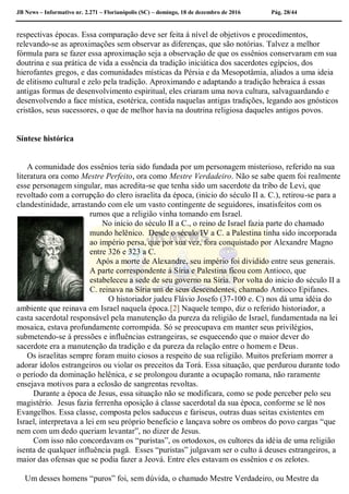 JB News – Informativo nr. 2.271 – Florianópolis (SC) – domingo, 18 de dezembro de 2016 Pág. 28/44
respectivas épocas. Essa comparação deve ser feita á nível de objetivos e procedimentos,
relevando-se as aproximações sem observar as diferenças, que são notórias. Talvez a melhor
fórmula para se fazer essa aproximação seja a observação de que os essênios conservaram em sua
doutrina e sua prática de vida a essência da tradição iniciática dos sacerdotes egípcios, dos
hierofantes gregos, e das comunidades místicas da Pérsia e da Mesopotâmia, aliados a uma ideia
de elitismo cultural e zelo pela tradição. Aproximando e adaptando a tradição hebraica á essas
antigas formas de desenvolvimento espiritual, eles criaram uma nova cultura, salvaguardando e
desenvolvendo a face mística, esotérica, contida naquelas antigas tradições, legando aos gnósticos
cristãos, seus sucessores, o que de melhor havia na doutrina religiosa daqueles antigos povos.
Síntese histórica
A comunidade dos essênios teria sido fundada por um personagem misterioso, referido na sua
literatura ora como Mestre Perfeito, ora como Mestre Verdadeiro. Não se sabe quem foi realmente
esse personagem singular, mas acredita-se que tenha sido um sacerdote da tribo de Levi, que
revoltado com a corrupção do clero israelita da época, (inicio do século II a. C.), retirou-se para a
clandestinidade, arrastando com ele um vasto contingente de seguidores, insatisfeitos com os
rumos que a religião vinha tomando em Israel.
No início do século II a C., o reino de Israel fazia parte do chamado
mundo helênico. Desde o século IV a C. a Palestina tinha sido incorporada
ao império persa, que por sua vez, fora conquistado por Alexandre Magno
entre 326 e 323 a C.
Após a morte de Alexandre, seu império foi dividido entre seus generais.
A parte correspondente á Síria e Palestina ficou com Antioco, que
estabeleceu a sede de seu governo na Síria. Por volta do inicio do século II a
C. reinava na Síria um de seus descendentes, chamado Antioco Epifanes.
O historiador judeu Flávio Josefo (37-100 e. C) nos dá uma idéia do
ambiente que reinava em Israel naquela época.[2] Naquele tempo, diz o referido historiador, a
casta sacerdotal responsável pela manutenção da pureza da religião de Israel, fundamentada na lei
mosaica, estava profundamente corrompida. Só se preocupava em manter seus privilégios,
submetendo-se á pressões e influências estrangeiras, se esquecendo que o maior dever do
sacerdote era a manutenção da tradição e da pureza da relação entre o homem e Deus.
Os israelitas sempre foram muito ciosos a respeito de sua religião. Muitos preferiam morrer a
adorar ídolos estrangeiros ou violar os preceitos da Torá. Essa situação, que perdurou durante todo
o período da dominação helênica, e se prolongou durante a ocupação romana, não raramente
ensejava motivos para a eclosão de sangrentas revoltas.
Durante a época de Jesus, essa situação não se modificara, como se pode perceber pelo seu
magistério. Jesus fazia ferrenha oposição á classe sacerdotal da sua época, conforme se lê nos
Evangelhos. Essa classe, composta pelos saduceus e fariseus, outras duas seitas existentes em
Israel, interpretava a lei em seu próprio beneficio e lançava sobre os ombros do povo cargas “que
nem com um dedo queriam levantar”, no dizer de Jesus.
Com isso não concordavam os “puristas”, os ortodoxos, os cultores da idéia de uma religião
isenta de qualquer influência pagã. Esses “puristas” julgavam ser o culto á deuses estrangeiros, a
maior das ofensas que se podia fazer a Jeová. Entre eles estavam os essênios e os zelotes.
Um desses homens “puros” foi, sem dúvida, o chamado Mestre Verdadeiro, ou Mestre da
 