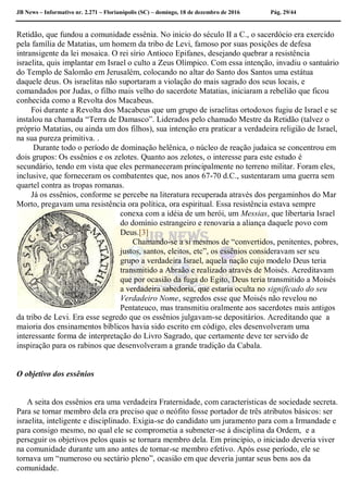 JB News – Informativo nr. 2.271 – Florianópolis (SC) – domingo, 18 de dezembro de 2016 Pág. 29/44
Retidão, que fundou a comunidade essênia. No inicio do século II a C., o sacerdócio era exercido
pela família de Matatias, um homem da tribo de Levi, famoso por suas posições de defesa
intransigente da lei mosaica. O rei sírio Antioco Epifanes, desejando quebrar a resistência
israelita, quis implantar em Israel o culto a Zeus Olímpico. Com essa intenção, invadiu o santuário
do Templo de Salomão em Jerusalém, colocando no altar do Santo dos Santos uma estátua
daquele deus. Os israelitas não suportaram a violação do mais sagrado dos seus locais, e
comandados por Judas, o filho mais velho do sacerdote Matatias, iniciaram a rebelião que ficou
conhecida como a Revolta dos Macabeus.
Foi durante a Revolta dos Macabeus que um grupo de israelitas ortodoxos fugiu de Israel e se
instalou na chamada “Terra de Damasco”. Liderados pelo chamado Mestre da Retidão (talvez o
próprio Matatias, ou ainda um dos filhos), sua intenção era praticar a verdadeira religião de Israel,
na sua pureza primitiva. .
Durante todo o período de dominação helênica, o núcleo de reação judaica se concentrou em
dois grupos: Os essênios e os zelotes. Quanto aos zelotes, o interesse para este estudo é
secundário, tendo em vista que eles permaneceram principalmente no terreno militar. Foram eles,
inclusive, que forneceram os combatentes que, nos anos 67-70 d.C., sustentaram uma guerra sem
quartel contra as tropas romanas.
Já os essênios, conforme se percebe na literatura recuperada através dos pergaminhos do Mar
Morto, pregavam uma resistência ora política, ora espiritual. Essa resistência estava sempre
conexa com a idéia de um herói, um Messias, que libertaria Israel
do domínio estrangeiro e renovaria a aliança daquele povo com
Deus.[3]
Chamando-se a si mesmos de “convertidos, penitentes, pobres,
justos, santos, eleitos, etc”, os essênios consideravam ser seu
grupo a verdadeira Israel, aquela nação cujo modelo Deus teria
transmitido a Abraão e realizado através de Moisés. Acreditavam
que por ocasião da fuga do Egito, Deus teria transmitido a Moisés
a verdadeira sabedoria, que estaria oculta no significado do seu
Verdadeiro Nome, segredos esse que Moisés não revelou no
Pentateuco, mas transmitiu oralmente aos sacerdotes mais antigos
da tribo de Levi. Era esse segredo que os essênios julgavam-se depositários. Acreditando que a
maioria dos ensinamentos bíblicos havia sido escrito em código, eles desenvolveram uma
interessante forma de interpretação do Livro Sagrado, que certamente deve ter servido de
inspiração para os rabinos que desenvolveram a grande tradição da Cabala.
O objetivo dos essênios
A seita dos essênios era uma verdadeira Fraternidade, com características de sociedade secreta.
Para se tornar membro dela era preciso que o neófito fosse portador de três atributos básicos: ser
israelita, inteligente e disciplinado. Exigia-se do candidato um juramento para com a Irmandade e
para consigo mesmo, no qual ele se comprometia a submeter-se á disciplina da Ordem, e a
perseguir os objetivos pelos quais se tornara membro dela. Em principio, o iniciado deveria viver
na comunidade durante um ano antes de tornar-se membro efetivo. Após esse período, ele se
tornava um “numeroso ou sectário pleno”, ocasião em que deveria juntar seus bens aos da
comunidade.
 