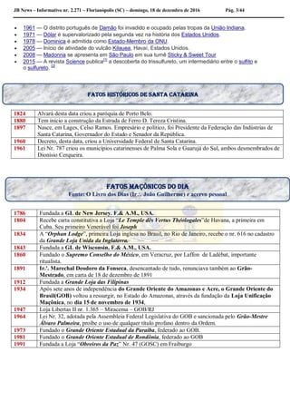 JB News – Informativo nr. 2.271 – Florianópolis (SC) – domingo, 18 de dezembro de 2016 Pág. 3/44
 1961 — O distrito português de Damão foi invadido e ocupado pelas tropas da União Indiana.
 1971 — Dólar é supervalorizado pela segunda vez na história dos Estados Unidos.
 1978 — Dominica é admitida como Estado-Membro da ONU.
 2005 — Início de atividade do vulcão Kilauea, Havaí, Estados Unidos.
 2008 — Madonna se apresenta em São Paulo em sua turnê Sticky & Sweet Tour
 2015 — A revista Science publica[1]
a descoberta do trissulfureto, um intermediário entre o sulfito e
o sulfureto. [2]
1824 Alvará desta data criou a paróquia de Porto Belo.
1880 Tem início a construção da Estrada de Ferro D. Tereza Cristina.
1897 Nasce, em Lages, Celso Ramos. Empresário e político, foi Presidente da Federação das Indústrias de
Santa Catarina, Governador do Estado e Senador da República.
1960 Decreto, desta data, criou a Universidade Federal de Santa Catarina.
1961 Lei Nr. 787 criou os municípios catarinenses de Palma Sola e Guarujá do Sul, ambos desmembrados de
Dionísio Cerqueira.
1786 Fundada a GL de New Jersey. F.& A.M., USA.
1804 Recebe carta constitutiva a Loja “Le Temple dês Vertus Théologales”de Havana, a primeira em
Cuba. Seu primeiro Venerável foi Joseph
1834 A “Orphan Lodge”, primeira Loja inglesa no Brasil, no Rio de Janeiro, recebe o nr. 616 no cadastro
da Grande Loja Unida da Inglaterra.
1843 Fundada a GL de Wisconsin, F.& A.M., USA.
1860 Fundado o Supremo Conselho do México, em Veracruz, por Laffon de Ladébat, importante
ritualista.
1891 Ir.'. Marechal Deodoro da Fonseca, desencantado de tudo, renunciava também ao Grão-
Mestrado, em carta de 18 de dezembro de 1891
1912 Fundada a Grande Loja das Filipinas
1934 Após sete anos de independência do Grande Oriente do Amazonas e Acre, o Grande Oriente do
Brasil(GOB) voltou a ressurgir, no Estado do Amazonas, através da fundação da Loja Unificação
Maçônica, no dia 15 de novembro de 1934,
1947 Loja Libertas II nr. 1.365 – Miracema – GOB/RJ
1964 Lei Nr. 32, adotada pela Assembleia Federal Legislativa do GOB e sancionada pelo Grão-Mestre
Álvaro Palmeira, proíbe o uso de qualquer título profano dentro da Ordem.
1973 Fundado o Grande Oriente Estadual da Paraíba, federado ao GOB.
1981 Fundado o Grande Oriente Estadual de Rondônia, federado ao GOB
1991 Fundada a Loja “Obreiros da Paz” Nr. 47 (GOSC) em Fraiburgo
Fatos maçônicos do dia
Fonte: O Livro dos Dias (Ir João Guilherme) e acervo pessoal
Fatos históricos de santa catarina
 
