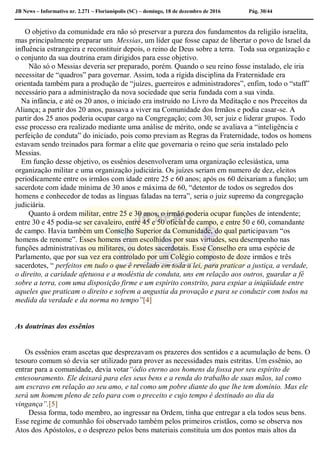 JB News – Informativo nr. 2.271 – Florianópolis (SC) – domingo, 18 de dezembro de 2016 Pág. 30/44
O objetivo da comunidade era não só preservar a pureza dos fundamentos da religião israelita,
mas principalmente preparar um Messias, um líder que fosse capaz de libertar o povo de Israel da
influência estrangeira e reconstituir depois, o reino de Deus sobre a terra. Toda sua organização e
o conjunto da sua doutrina eram dirigidos para esse objetivo.
Não só o Messias deveria ser preparado, porém. Quando o seu reino fosse instalado, ele iria
necessitar de “quadros” para governar. Assim, toda a rígida disciplina da Fraternidade era
orientada também para a produção de “juízes, guerreiros e administradores”, enfim, todo o “staff”
necessário para a administração da nova sociedade que seria fundada com a sua vinda.
Na infância, e até os 20 anos, o iniciado era instruído no Livro da Meditação e nos Preceitos da
Aliança; a partir dos 20 anos, passava a viver na Comunidade dos Irmãos e podia casar-se. A
partir dos 25 anos poderia ocupar cargo na Congregação; com 30, ser juiz e liderar grupos. Todo
esse processo era realizado mediante uma análise de mérito, onde se avaliava a “inteligência e
perfeição de conduta” do iniciado, pois como previam as Regras da Fraternidade, todos os homens
estavam sendo treinados para formar a elite que governaria o reino que seria instalado pelo
Messias.
Em função desse objetivo, os essênios desenvolveram uma organização eclesiástica, uma
organização militar e uma organização judiciária. Os juízes seriam em numero de dez, eleitos
periodicamente entre os irmãos com idade entre 25 e 60 anos; após os 60 deixariam a função; um
sacerdote com idade mínima de 30 anos e máxima de 60, “detentor de todos os segredos dos
homens e conhecedor de todas as línguas faladas na terra”, seria o juiz supremo da congregação
judiciária.
Quanto á ordem militar, entre 25 e 30 anos, o irmão poderia ocupar funções de intendente;
entre 30 e 45 podia-se ser cavaleiro, entre 45 e 50 oficial de campo, e entre 50 e 60, comandante
de campo. Havia também um Conselho Superior da Comunidade, do qual participavam “os
homens de renome”. Esses homens eram escolhidos por suas virtudes, seu desempenho nas
funções administrativas ou militares, ou dotes sacerdotais. Esse Conselho era uma espécie de
Parlamento, que por sua vez era controlado por um Colégio composto de doze irmãos e três
sacerdotes, “ perfeitos em tudo o que é revelado em toda a lei, para praticar a justiça, a verdade,
o direito, a caridade afetuosa e a modéstia de conduta, uns em relação aos outros, guardar a fé
sobre a terra, com uma disposição firme e um espírito constrito, para expiar a iniqüidade entre
aqueles que praticam o direito e sofrem a angustia da provação e para se conduzir com todos na
medida da verdade e da norma no tempo”[4]
As doutrinas dos essênios
Os essênios eram ascetas que desprezavam os prazeres dos sentidos e a acumulação de bens. O
tesouro comum só devia ser utilizado para prover as necessidades mais estritas. Um essênio, ao
entrar para a comunidade, devia votar“ódio eterno aos homens da fossa por seu espírito de
entesouramento. Ele deixará para eles seus bens e a renda do trabalho de suas mãos, tal como
um escravo em relação ao seu amo, e tal como um pobre diante do que lhe tem domínio. Mas ele
será um homem pleno de zelo para com o preceito e cujo tempo é destinado ao dia da
vingança”.[5]
Dessa forma, todo membro, ao ingressar na Ordem, tinha que entregar a ela todos seus bens.
Esse regime de comunhão foi observado também pelos primeiros cristãos, como se observa nos
Atos dos Apóstolos, e o desprezo pelos bens materiais constituía um dos pontos mais altos da
 