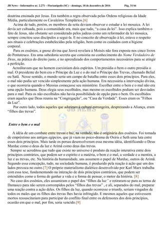 JB News – Informativo nr. 2.271 – Florianópolis (SC) – domingo, 18 de dezembro de 2016 Pág. 31/44
doutrina ensinada por Jesus. Era também a regra observada pelas Ordens religiosas da Idade
Média, particularmente os Cavaleiros Templários.[6]
Acima de tudo, porém, os membros da seita deviam observar e estudar a lei mosaica. A lei
devia ser cultuada, pois a comunidade era, mais que tudo, “a casa da lei”. Isso explica também o
fato de Jesus, não obstante ser considerado pelos judeus como um reformador da lei mosaica,
sempre concitou seus discípulos a segui-la. E no conceito de observação á lei, estava o respeito
aos rituais e celebrações estabelecidas pela religião, bem como os cuidados com a higiene
corporal.
Para os essênios, a gnose divina que Jeová revelara á Moisés não fora exposta nos cinco livros
do Pentateuco. Era uma sabedoria secreta que consistia no conhecimento do Nome Verdadeiro de
Deus, na prática do direito justo, e no aprendizado dos comportamentos necessários para se atingir
a perfeição.
Acreditavam que no homem coexistiam dois espíritos. Um presidia o bem o outro presidia o
mal. O presidente do bem era o Príncipe da Luz e o do mal o Príncipe das Trevas, chamado Belial
ou Satã. Nesse sentido, o mundo seria um campo de batalha entre esses dois princípios. Para eles,
o mal não podia ser vencido simplesmente pela ação humana. Era necessária a intervenção divina,
o que ocorreria quando o Messias começasse seu ministério. Escolher entre o bem e o mal não era
uma opção humana. Deus elegia seus escolhidos, mas mesmo os escolhidos podiam ser desviados
para o mal. Para os não escolhidos não havia possibilidade de opção para o bem. Os escolhidos
eram aqueles que Deus reuniu na “Congregação”, ou “Casa da Verdade”. Esses eram os ”Filhos
da Luz”.
Por outro lado, todos aqueles que aderiram á cultura estrangeira, desprezando a Aliança, eram
“filhos das trevas”.
Entre o bem e o mal
A idéia de um combate entre trevas e luz, na verdade, não é originária dos essênios. Foi tomada
de empréstimo aos antigos egípcios, que já viam no psico-drama de Osíris e Seth uma luta entre
esses dois princípios. Mais tarde os persas desenvolveram essa mesma idéia, identificando o Deus
Marduc como o deus da luz e Arimã como deus das trevas.
Sempre se acreditou que tudo que existe no universo é produto da reação interativa entre dois
princípios contrários, que podem ser o espírito e a matéria, o bem e o mal, a verdade e a mentira, a
luz e as trevas, etc. Na história da humanidade, uns assumem o papel de Marduc, outros de Arimã.
Segundo essa concepção, tudo, na sociedade humana, é produzido pela reação á ação que um dos
lados provoca no outro.[7] O próprio materialismo dialético desenvolvido por Karl Marx trabalha
com essa tese, fundamentando na interação de dois princípios contrários, que podem ser
entendidos como a forma de ganhar a vida e a forma de pensar, o motor da história. [8]
No caso dos essênios, eles assumiram o papel dos “filhos da luz” e retiraram-se para as terras de
Damasco para não serem corrompidos pelos “filhos das trevas” , e ali, separados do mal, preparar
uma reação contra a ação deles. Os filhos da luz, quando ocorresse o triunfo, seriam vingados de
todos os males que os filhos das trevas lhes havia infringido. E mesmos aqueles que estivessem
mortos ressuscitariam para participar do conflito final entre os defensores dos dois princípios,
ocasião em que o mal, por fim, seria vencido.[9]
 