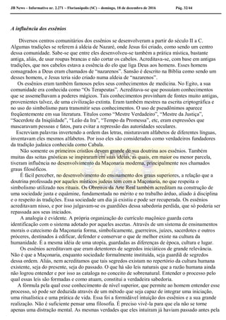 JB News – Informativo nr. 2.271 – Florianópolis (SC) – domingo, 18 de dezembro de 2016 Pág. 32/44
A influência dos essênios
Diversos centros comunitários dos essênios se desenvolveram a partir do século II a C.
Algumas tradições se referem á aldeia de Nazaré, onde Jesus foi criado, como sendo um centro
dessa comunidade. Sabe-se que entre eles desenvolveu-se também a prática mística, bastante
antiga, aliás, de usar roupas brancas e não cortar os cabelos. Acreditava-se, com base em antigas
tradições, que nos cabelos estava a essência do elo que liga Deus aos homens. Esses homens
consagrados a Deus eram chamados de “nazarenos”. Sansão é descrito na Bíblia como sendo um
desses homens, e Jesus teria sido criado numa aldeia de “nazarenos”.
Os essênios eram também famosos pelos seus conhecimentos de medicina. No Egito, a sua
comunidade era conhecida como “Os Terapeutas”. Acreditava-se que possuíam conhecimentos
que se assemelhavam a poderes mágicos. Tais conhecimentos provinham de fontes muito antigas,
provenientes talvez, de uma civilização extinta. Eram também mestres na escrita criptográfica e
no uso do simbolismo para transmitir seus conhecimentos. O uso de pseudônimos aparece
freqüentemente em sua literatura. Títulos como “Mestre Verdadeiro”, “Mestre da Justiça”,
“Sacerdote da Iniqüidade”, “Leão da Ira”, “Tempo da Promessa”, etc, eram expressões que
mascaravam pessoas e fatos, para evitar a repressão das autoridades seculares.
Escreviam palavras invertendo a ordem das letras, misturavam alfabetos de diferentes línguas,
inventavam eles mesmos alfabetos. Por isso eles são considerados como verdadeiros fundadores
da tradição judaica conhecida como Cabala.
Não somente os primeiros cristãos devem grande de sua doutrina aos essênios. Também
muitas das seitas gnósticas se inspiraram em suas idéias, as quais, em maior ou menor parcela,
tiveram influência no desenvolvimento da Maçonaria moderna, principalmente nos chamados
graus filosóficos.
É fácil perceber, no desenvolvimento do ensinamento dos graus superiores, a relação que a
doutrina professada por aqueles místicos judeus tem com a Maçonaria, no que respeita o
simbolismo utilizado nos rituais. Os Obreiros da Arte Real também acreditam na construção de
uma sociedade justa e equâmine, fundamentada no mérito e no trabalho árduo, aliado á disciplina
e o respeito ás tradições. Essa sociedade um dia já existiu e pode ser recuperada. Os essênios
acreditavam nisso, e por isso julgavam-se os guardiões dessa sabedoria perdida, que só poderia ser
repassada aos seus iniciados.
A analogia é evidente. A própria organização do currículo maçônico guarda certa
identificação com o sistema adotado por aqueles ascetas. Através de um sistema de ensinamentos
morais o catecismo da Maçonaria forma, simbolicamente, guerreiros, juízes, sacerdotes e outros
próceres, destinados á edificar, defender e conservar o que de melhor existe na cultura da
humanidade. É a mesma idéia de uma utopia, guardadas as diferenças de época, cultura e lugar.
Os essênios acreditavam que eram detentores de segredos iniciáticos de grande relevância.
Não é que a Maçonaria, enquanto sociedade formalmente instituída, seja guardiã de segredos
dessa ordem. Aliás, nem acreditamos que tais segredos existam no repertório da cultura humana
existente, seja do presente, seja do passado. O que há são leis naturais que a razão humana ainda
não logrou entender e por isso as cataloga no conceito de sobrenatural. Entender o processo pelo
qual essas leis são formadas e como atuam, constitui a verdadeira sabedoria.
A fórmula pela qual esse conhecimento de nível superior, que permite ao homem entender esse
processo, só pode ser deduzida através de um método que seja capaz de integrar uma iniciação,
uma ritualística e uma prática de vida. Essa foi a formidável intuição dos essênios e a sua grande
realização. Não é suficiente pensar uma filosofia. É preciso vivê-la para que ela não se torne
apenas uma distração mental. As mesmas verdades que eles intuíram já haviam passado antes pela
 