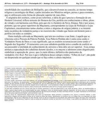 JB News – Informativo nr. 2.271 – Florianópolis (SC) – domingo, 18 de dezembro de 2016 Pág. 33/44
sensibilidade dos sacerdotes de Heliópolis, que a desenvolveram no conceito, ao mesmo tempo
religioso e sociológico da Maat, e pelos iniciados nos Mistérios antigos, persas e greco-romanos,
que os utilizavam como forma de educação superior de suas elites.
É originária dos essênios, como já nos referimos, a idéia de que é preciso a formação de um
Homem Universal, reflexo terrestre do Homem do Céu, perfeito em conhecimento e obras, pleno
de virtude e em harmonia com Deus, pois que ele é o herdeiro da Nova Aliança. Não é por acaso,
portanto, que nos graus superiores da Maçonaria, correspondentes ás Lojas de Perfeição e Lojas
Capitulares, encontraremos tantas alusões a mitos e alegorias de origem judaica, e se insistirá
tanto na prática da verdadeira justiça e no exercício das virtudes que fazem um homem justo e
perfeito em todos os sentidos.
Outra tradição cultivada na Maçonaria, que tem nos essênios a sua fonte, é aquela que se
relaciona com a Procura da Palavra Perdida. Essa Palavra Perdida não é outra coisa senão o
Verdadeiro Nome de Deus e o seu significado, que os essênios reverenciavam como sendo o “
Segredo dos Segredos”. O reencontro com essa sabedoria perdida teria o condão de conferir ao
seu possuidor a totalidade do conhecimento do universo e faria dele um ser superior. Essa crença
animou a especulação dos cabalistas durante séculos, e os maçons a adotaram como alegoria para
simbolizar a aquisição da gnose, que é a meta última e definitiva dos praticantes da
verdadeira Arte Real. Por isso é que a influência desses antigos irmãos, “Filhos da Luz”, não pode
ser desprezada em qualquer estudo que se faça sobre a cultura maçônica.
[1] Sobre o sonho americano, vide a interessante obra de David Ovason, A Cidade Secreta da Maçonaria, publicada no Brasil pela Ed. Planeta, que discorre
sobre o simbolismo maçônico presente na capital americana, Washington, e o empenho dos maçons que lideraram a luta pela independência em fazer dos
Estados Unidos a sonhada utopia maçônica
[2] Na imagem o historiador Flávio Josefo. Fonte: Obras Completas de Flávio Josefo. Kleger Publications, NY.
[3] Na imagem, moeda com a efígie do sacerdote Matatias, patriirca dos Macabeus , tido como o Mestre da Retidão dos essênios.
[4] Regras XXII- E.M. Laperoussaz- Os Pergaminhos do Mar Morto
[5] Idem, Regra XXIV
[6] Flávio Josefo, escrevendo acerca dos essênios, diz que eles desprezavam as riquezas, e que a comunidade de bens que observavam era realmente
admirável. “Os essênios,. diz aquele autor, “ mantém entre eles uma lei, segundo a qual, todos os novos membros admitidos á seita fazem, por si mesmos,
confisco de seus haveres em favor da Ordem; resultando daí, que em parte alguma se verá ali, seja a miséria abjeta, seja a desordenada abastança. As
posses do individuo se juntam ao existente cabedal comum e eles todos , como verdadeiros irmãos, se beneficiam, por igual, do patrimônio coletivo.”
[7] Na antiga filosofia chinesa do taoísmo, esses princípios são identificados pelos termos yinyang (positivonegativo).
[8] Karl Marx acreditava que era a forma pela qual os homens ganhavam a vida que determinava o seu modo de pensar. Assim, as transformações na
ordem material determinavam as transformações de ordem ideológica. Como as transformações materiais dependiam da forma como as sociedades se
organizavam para produzir, a cultura da humanidade dependia das técnicas de produção. As teses marxistas exercem um papel importante no ensinamento
de um dos graus superiores do Kadosh, particularmente o grau 26.
[9] Essa crença foi magistralmente desenvolvida pelo autor do Apocalipse. Nesse estranho e enigmático livro, escrito á maneira essênia, o autor
desenvolve a alegoria da luta entre os filhos da luz contra os filhos das trevas, identificando os primeiros com os cristãos fiéis e os segundos com seus
perseguidores. Veja-se que a Maçonaria do Rito Escocês muito se vale do simbolismo do Apocalipse para desenvolver alguns dos seus mais importantes
graus filosóficos. O ensinamento maçônico muito se utiliza do simbolismo contido na luta entre a luz e trevas, o que justifica as referências que aqui se
fazem ao tema.
 