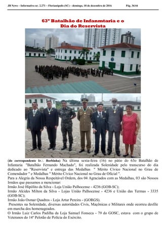 JB News – Informativo nr. 2.271 – Florianópolis (SC) – domingo, 18 de dezembro de 2016 Pág. 36/44
63º Batalhão de Infanmtaria e o
Dia do Reservista
(do correspondente Ir Borbinha) Na última sexta-feira (16) no pátio do 63o Batalhão de
Infantaria "Batalhão Fernando Machado", foi realizada Solenidade pelo transcurso do dia
dedicado ao "Reservista" e entrega das Medalhas " Mérito Cívico Nacional no Grau de
Comendador " e Medalhas " Mérito Cívico Nacional no Grau de Oficial ".
Para a Alegria da Nossa Respeitável Ordem, dos 04 Agraciados com as Medalhas, 03 são Nossos
Irmãos que passamos a mencionar:
Irmão José Hipólito da Silva - Loja União Palhocense - 4236 (GOB-SC);
Irmão Alcides Milton da Silva - Lojas União Palhocense - 4236 e União das Termas - 3335
(GOB-SC);
Irmão João Osmar Quadros - Loja Artur Pereira - (GORGS).
Presentes na Solenidade, diversas autoridades Civis, Maçônicas e Militares onde ocorreu desfile
em marcha dos homenageados.
O Irmão Luiz Carlos Padilha da Loja Samuel Fonseca - 79 do GOSC, estava com o grupo de
Veteranos do 14º Pelotão de Polícia do Exército.
 