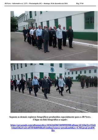 JB News – Informativo nr. 2.271 – Florianópolis (SC) – domingo, 18 de dezembro de 2016 Pág. 37/44
Seguem os demais registros fotográficos produzidos especialmente para o JB News.
Clique no link fotográfico a seguir:
https://get.google.com/albumarchive/103634428674850958508/album/AF1QipNry53oQ
YdquGKjoVuJyx075P4hR9SBk45Am8nq?source=pwa&authKey=CMGpvqCjwdiW
Rw
 