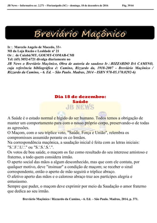 JB News – Informativo nr. 2.271 – Florianópolis (SC) – domingo, 18 de dezembro de 2016 Pág. 39/44
Ir Marcelo Angelo de Macedo, 33∴
MI da Loja Razão e Lealdade nº 21
Or de Cuiabá/MT, GOEMT-COMAB-CMI
Tel: (65) 3052-6721 divulga diariamente no
JB News o Breviário Maçônico, Obra de autoria do saudoso IrRIZZARDO DA CAMINO,
cuja referência bibliográfica é: Camino, Rizzardo da, 1918-2007 - Breviário Maçônico /
Rizzardo da Camino, - 6. Ed. – São Paulo. Madras, 2014 - ISBN 978-85.370.0292-6)
Dia 18 de dezembro:
Saúde
A Saúde é o estado normal e hígido do ser humano. Todos temos a obrigação de
manter um comportamento para com o nosso próprio corpo, preservando-o de todas
as agressões.
O Maçom, com o seu tríplice voto, "Saúde, Força e União", relembra os
compromissos assumido perante os co Irmãos.
Na correspondência maçônica, a saudação inicial é feita com as letras iniciais:
"S.'.F.'.U.'." ou "S.'.S.'.S.'.".
Os votos de boa saúde, o maçom os faz como resultado do seu interesse amistoso e
fraterno, a todo quem considera irmão.
O aperto social das mãos a algum desconhecido, mas que com ele contata, por
qualquer motivo, deve "insinuar" a condição de maçom; se receber o sinal
correspondente, então o aperto de mão seguirá o tríplice abraço.
O afetivo aperto das mãos e o caloroso abraço traz aos partícipes alegria e
entusiasmo.
Sempre que puder, o maçom deve exprimir por meio da Saudação o amor fraterno
que dedica ao seu irmão.
Breviário Maçônico / Rizzardo da Camino, - 6. Ed. – São Paulo. Madras, 2014, p. 371.
 