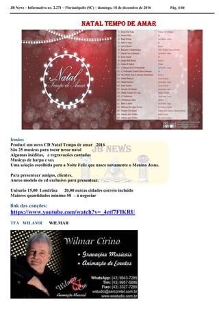 JB News – Informativo nr. 2.271 – Florianópolis (SC) – domingo, 18 de dezembro de 2016 Pág. 4/44
Natal Tempo de Amar
Irmãos
Produzi um novo CD Natal Tempo de amar 2016
São 25 musicas para tocar nesse natal
Algumas inéditas, e regravações cantadas
Musicas de harpa e sax
Uma seleção escolhida para a Noite Feliz que nasce novamente o Menino Jesus.
Para presentear amigos, clientes.
Anexo modelo de cd exclusivo para presentear.
Unitario 15,00 Londrina 20,00 outras cidades correio incluído
Maiores quantidades mínimo 50 – á negociar
link das canções:
https://www.youtube.com/watch?v=_4etf7FIKRU
TFA WILAMR WILMAR
 