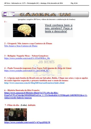 JB News – Informativo nr. 2.271 – Florianópolis (SC) – domingo, 18 de dezembro de 2016 Pág. 41/44
(pesquisa e arquivo JB News, vídeos da internet e colaboração de irmãos)
1 –
Você conhece bem o
seu cérebro? Faça o
teste e descubra!
2 – Uirapurú: Nilo Amaro e seus Cantores de Ébano
Nilo Amaro e Seus Cantores de Ébano
3 – Relíquia: Naquela Mesa – Nelson Gonçalves:
https://www.youtube.com/watch?v=8YaOWBvx_Ms
4 – Paula Tessarolo (soprano) Essa Negra Fulô (poema de Jorge de Lima)
https://www.youtube.com/watch?v=_mA18FtR_IU
5 - A Igreja mais bonita do Brasil está em Salvador, Bahia. Clique nas setas e veja as opções
no canto superior esquerdo, e procure também usar o zoom do mouse:
http://www.onzeonze.com.br/blog360/toursaofrancisco/index.html
6 – História Ilustrada do Rito Francês:
https://www.amazon.fr/Histoire-illustr%C3%A9e-du-Rite-
Fran%C3%A7ais/dp/1024201643/ref=sr_1_1?s=books&ie=UTF8&qid=1481983512&sr=1-
1&keywords=ludovic+marcos
7 –Filme do dia- (Lobo) dublado
https://www.youtube.com/watch?v=k7sgxjOSjLM
 