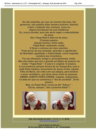 JB News – Informativo nr. 2.271 – Florianópolis (SC) – domingo, 18 de dezembro de 2016 Pág. 43/44
Só não entendia, por que um homem tão bom, tão
generoso, não poderia estar sempre próximo, fazendo
o bem, cuidando das crianças, como eu.
Alguns duvidavam da sua existência.
Eu, nunca duvidei, pois isto seria negar a materialidade
do amor.
Sim, Papai-Noel é feito só de amor.
O tempo passou.
Aquele menino, tinha razão.
Papai-Noel, realmente, existe.
E Deus o colocou em meu caminho.
Pude privar da sua amizade, aprender o significado
de liberdade, igualdade, e fraternidade, como resposta
sumária aos incrédulos.
Fui seu discípulo, amigo e, principalmente, irmão.
Não são todos que tem o grande privilégio de possuir um
irmão " Papai-Noel ". E este é o original. O próprio.
A sua ausência sempre haverá de ser temporária, pois a
cada festa natalina, aniversário de Jesus Cristo, aquele,
Filho de Maria, ele volta com sua alegria, para lembrar
o amor verdadeiro, que deve reinar entre as pessoas.
ABNER JOSEPH HORA HARRIS, viajaste, exatamente,
na data em que se comemora o "dia da saudade", 30 de
janeiro.
Mas, ao Papai Noel, nunca se diz "Adeus " .
Diz-se, sempre, "até o próximo Natal" !
Veja mais poemas do autor, Clicando no seu BLOG:
http://poesiasinval.blogspot.com
* Sinval Santos da Silveira -
MI da Loja Alferes Tiradentes nr. 20 - Florianópolis
 