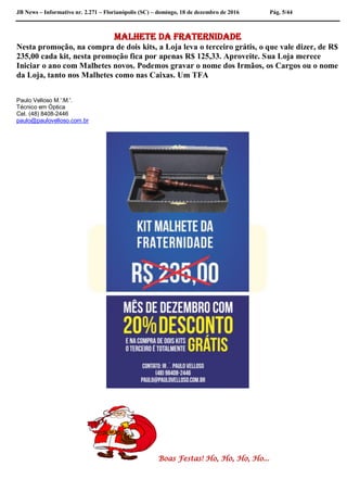 JB News – Informativo nr. 2.271 – Florianópolis (SC) – domingo, 18 de dezembro de 2016 Pág. 5/44
Malhete da Fraternidade
Nesta promoção, na compra de dois kits, a Loja leva o terceiro grátis, o que vale dizer, de R$
235,00 cada kit, nesta promoção fica por apenas R$ 125,33. Aproveite. Sua Loja merece
Iniciar o ano com Malhetes novos. Podemos gravar o nome dos Irmãos, os Cargos ou o nome
da Loja, tanto nos Malhetes como nas Caixas. Um TFA
Paulo Velloso M.'.M.'.
Técnico em Óptica
Cel. (48) 8408-2446
paulo@paulovelloso.com.br
Boas Festas! Ho, Ho, Ho, Ho...
 