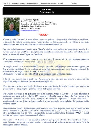 JB News – Informativo nr. 2.271 – Florianópolis (SC) – domingo, 18 de dezembro de 2016 Pág. 6/44
O Ir Newton Agrella -
M I Gr 33 escreve aos domingos.
É membro ativo da Loja Luiz Gama Nr. 0464
e Loja Estrela do Brasil nr. 3214
REAA - GOSP - GOB
newagrella@gmail.com
" PAX "
Como se sabe "mantra" é uma sílaba, verso ou palavra, de conteúdo ritualístico e espiritual,
originário da cultura indiana, muitas vezes emitido de forma musicada ou retórica , mas cujo
fundamento é o de transmitir e estabelecer um estado contemplativo.
Na sua essência o mantra evoca uma filosofia mística cujas origens se manifestam através dos
Livros Sagrados ou um Deus e é amplamente utilizado no ritualismo hinduísta e no budista, assim
como nos exercícios do Yoga e no Tantrismo.
O Mantra conduz-nos ao momento presente e para além do nosso próprio ego cruzando passagens
e caminhos estreitos que nos levam a Deus.
A oração por si só, e especialmente "a oração solitária" que emprega uma palavra sagrada, ou
breve texto, repetida de forma contínua, na alma e no pensamento, por meio de uma postura de fé
é uma clássica tradição venerável no Cristianismo.
Algo como : "Livrai-nos de Todo o Mal" é um exemplo claro de mantra cristão.
Não há como desassociar o mantra da “meditação”, posto que esta nos remete às raízes do seu
significado original, imbuído da dimensão contemplativa.
Para muitos cristãos a meditação limita-se a ser uma forma de oração mental, que recorre ao
pensamento e à imaginação a partir da leitura da Sagrada Escritura.
Na Ordem Maçônica e em particular no "Rito Escocês Antigo e Aceito" - o mais difundido e
praticado em nosso país - o Salmo 133, também conhecido como o Salmo da Fraternidade e da
Concórdia constitui-se num claro exemplo de "mantra" aplicável à nossa ritualística -
considerando que sua leitura e interpretação leva-nos ao estado contemplativo de profunda união
entre os Irmãos.
Há contudo um "mantra" habitualmente praticado numa importante Loja Maçônica aqui no Oriente de São
Paulo - chamada ARLS FÊNIX Nr. 2313 - jurisdicionada ao G.´. O.´. S.´. P.´. e federada ao G.´. O.´.
B.´. que obedece ao Rito de York - que em todas as suas Sessões vale-se do mantra "PAX" - o qual
merece um capítulo especial nessa nossa abordagem.
De acordo com belíssima peça de arquitetura elaborada pelo poderoso Irmão - Francisco Pedro Simões -
atual Venerável Mestre da Loja supra citada - o substantivo PAX refere-se ao nome da deusa PAX da
mitologia e tradição romana.
2 – Pax
Newton Agrella
 