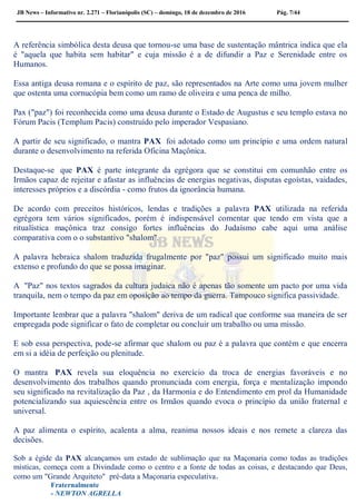 JB News – Informativo nr. 2.271 – Florianópolis (SC) – domingo, 18 de dezembro de 2016 Pág. 7/44
A referência simbólica desta deusa que tornou-se uma base de sustentação mântrica indica que ela
é "aquela que habita sem habitar" e cuja missão é a de difundir a Paz e Serenidade entre os
Humanos.
Essa antiga deusa romana e o espírito de paz, são representados na Arte como uma jovem mulher
que ostenta uma cornucópia bem como um ramo de oliveira e uma penca de milho.
Pax ("paz") foi reconhecida como uma deusa durante o Estado de Augustus e seu templo estava no
Fórum Pacis (Templum Pacis) construído pelo imperador Vespasiano.
A partir de seu significado, o mantra PAX foi adotado como um princípio e uma ordem natural
durante o desenvolvimento na referida Oficina Maçônica.
Destaque-se que PAX é parte integrante da egrégora que se constitui em comunhão entre os
Irmãos capaz de rejeitar e afastar as influências de energias negativas, disputas egoístas, vaidades,
interesses próprios e a discórdia - como frutos da ignorância humana.
De acordo com preceitos históricos, lendas e tradições a palavra PAX utilizada na referida
egrégora tem vários significados, porém é indispensável comentar que tendo em vista que a
ritualística maçônica traz consigo fortes influências do Judaísmo cabe aqui uma análise
comparativa com o o substantivo "shalom".
A palavra hebraica shalom traduzida frugalmente por "paz" possui um significado muito mais
extenso e profundo do que se possa imaginar.
A "Paz" nos textos sagrados da cultura judaica não é apenas tão somente um pacto por uma vida
tranquila, nem o tempo da paz em oposição ao tempo da guerra. Tampouco significa passividade.
Importante lembrar que a palavra "shalom" deriva de um radical que conforme sua maneira de ser
empregada pode significar o fato de completar ou concluir um trabalho ou uma missão.
E sob essa perspectiva, pode-se afirmar que shalom ou paz é a palavra que contém e que encerra
em si a idéia de perfeição ou plenitude.
O mantra PAX revela sua eloquência no exercício da troca de energias favoráveis e no
desenvolvimento dos trabalhos quando pronunciada com energia, força e mentalização impondo
seu significado na revitalização da Paz , da Harmonia e do Entendimento em prol da Humanidade
potencializando sua aquiescência entre os Irmãos quando evoca o princípio da união fraternal e
universal.
A paz alimenta o espírito, acalenta a alma, reanima nossos ideais e nos remete a clareza das
decisões.
Sob a égide da PAX alcançamos um estado de sublimação que na Maçonaria como todas as tradições
místicas, começa com a Divindade como o centro e a fonte de todas as coisas, e destacando que Deus,
como um "Grande Arquiteto" pré-data a Maçonaria especulativa.
Fraternalmente
- NEWTON AGRELLA
 