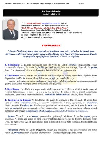JB News – Informativo nr. 2.271 – Florianópolis (SC) – domingo, 18 de dezembro de 2016 Pág. 8/44
O Ir. João Ivo Girardi joaogira@terra.com.br da Loja
“Obreiros de Salomão” nr. 39 de Blumenau é autor do
“Vade-Mécum Maçônico – Do Meio-Dia à Meia-Noite”
Premiado com a Comenda do Mérito Cultural Maçônico
“Aquiles Garcia” 2016 da GLSC e com a Ordem do Mérito Templário
da Loja Templários da Nova Era.
escreve às quartas-feiras e domingos.
FACULDADE
“ Dê-me, Senhor, agudeza para entender, capacidade para reter, método e faculdade para
aprender, sutileza para interpretar, graça e abundância para falar, acerto ao começar, direção
ao progredir e perfeição ao concluir”. (Tomás de Aquino).
1. Etimologia: A palavra faculdade vem do vem do Latim facultas, inicialmente poder,
capacidade, riqueza, derivado de facilis, possível de ser feito sem esforço, derivado de facere,
fazer. O sentido acadêmico vem da conotação capacidade de conhecimento.
2. Dicionário: Poder, natural ou adquirido, de fazer alguma coisa; capacidade. Aptidão inata;
disposição, tendência, talento, dom. Liberdade de agir; permissão, licença.
Qualquer setor do conhecimento humano: Nas universidades medievais o ensino compreendia
quatro faculdades: teologia, artes, medicina e leis. (Aurélio).
3. Significado: Faculdade é a capacidade intelectual que se confere a alguém, certo poder de
realizar determinadas coisas. Hoje em dia, fala-se mais de aptidão (física, moral, psicológica,
intelectual) para certos empreendimentos. Faculdade é sinônimo de: condão, dom, virtude
4. Instituição de Ensino: As faculdades são parte de um todo, a Universidade. O nome desta
vem do Latim universitas,corpo, sociedade, inicialmente o todo, agregado, de universum,
inteiro, o todo. E universum literalmente queria dizer tornado um, pois se forma de unus, um,
mais versus, particípio passado do verbo vertere,voltar, virar. O nosso uso dessa palavra vem da
expressão universitas magistrorum et scholarium, comunidade de mestres e estudiosos.
Reitor: Vem do Latim rector, governador, guia,chefe, derivado do verbo regere, guiar,
governar. No início era usado só para os governadores das províncias do Império Romano e para
Deus. Lá pelo século XVIII ficou apenas para alguns religiosos e para os mais altos dirigentes das
universidades.
Professor: Deriva do Latim professor, aquele que proclama o seu conhecimento em algum
ramo, de profiteri,clamar, declarar abertamente”. (Fonte: origemdapalavra.com).
3 – Faculdade
João Ivo Girardi
 