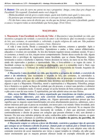 JB News – Informativo nr. 2.271 – Florianópolis (SC) – domingo, 18 de dezembro de 2016 Pág. 9/44
5. Humor: Um cara de carro me parou na rua e perguntou: Amigo, como faço pra chegar na
Faculdade? Eu respondi: Estudando muito você chega lá.
- Minha faculdade está de greve a tanto tempo, quem nem lembro mais qual é o meu curso.
- Eu pensava que sertanejo universitário era o cara que ia à cavalo pra faculdade.
- Fiz tão bem o meu curso de direito que, no dia que me formei, processei a faculdade, ganhei
a causa e recuperei todas as mensalidades que havia pago. (Fred Allen).
MAÇONARIA
1. Maçonaria: Uma Faculdade na Escola da Vida: A Maçonaria é uma faculdade na vida, que
incentiva a pesquisa da verdade, o exercício do amor e da tolerância. Que recomenda o respeito
às leis, aos costumes, às autoridades e, sobretudo, à opção religiosa de cada um. Não podemos
viver felizes, se não formos justos, sensatos e bons. (Epicuro).
A vida é uma escola. Desde a concepção no útero materno, estamos a aprender. Após o
nascimento, o aprendizado se intensifica. Aprendemos a andar, a falar, somos alfabetizados,
educados e vivemos em sociedade. As leis dos homens regulam nossas condutas sociais. O uso e
os costumes, a moral e as leis, traçam nosso comportamento. Dentro dessa escola da vida, alguns
homens têm o privilégio de ingressarem numa faculdade, que se chama Maçonaria. Alguns
terminarão o curso e receberão o diploma. Outros desistem no início, no meio ou no fim. Outros
ainda são reprovados e perdem a oportunidade. São, o livre-arbítrio e as regras do curso. A
faculdade começa na iniciação e termina na diplomação, que é a comunhão total e final, cuja
banca examinadora é o Tribunal de nossa consciência e a misericórdia do Grande Arquiteto do
Universo.
A Maçonaria é uma faculdade na vida, que incentiva a pesquisa da verdade, o exercício do
amor e da tolerância. Que recomenda o respeito às leis, aos costumes, às autoridades e,
sobretudo, à opção religiosa de cada um. A Maçonaria não se preocupa em retribuir as ofensas
injustas recebidas pelos que não a conhecem, mas, devemos nos defender mostrando aos nossos
algozes o que é a Maçonaria. Filosófica, moral e espiritualista é a Maçonaria. Filosófica, porque
leva o homem a se ajudar na busca da verdade que ele procura, a vencer suas paixões e submeter
sua vontade à verdadeira razão. É moral, porque só aceita homens de bons costumes, que comem
o pão com o suor de seus rostos. É espiritualista, por não admitir ateus em suas fileiras.
Aliás, nossa Sublime Ordem é a única organização que transforma em irmãos pessoas de
crenças religiosas diferentes, pois nela convivem harmoniosamente católicos, espíritas,
protestantes, budistas, maometanos, judeus, etc. Alguns apressados poderiam pensar que isso
significa que os maçons sejam transformados em seres absolutamente passivos, submissos, sem o
menor interesse pelo que se passa na sociedade, em nosso país e no mundo. Outra inverdade, pois
os maçons se preocupam com tudo o que acontece, a Maçonaria é universal. Se os maçons têm
como compromisso maior a busca incessante da verdade, é claro que precisam exercitar
continuadamente o direito de pensar em soluções que possam eliminar o mal, sem destruir o
homem. Ela tem seus métodos próprios de ação, conhecidos pelos verdadeiros maçons, os quais
são agentes da paz e chamam os conflitos armados de a estupidez da guerra, da guerrilha, do
terrorismo, do radicalismo e da ignorância.
A Maçonaria sempre se colocou a favor da liberdade, contrária a qualquer tipo de opressão
que sonegue ao ser humano o direito de pensar. Jamais pode ser radical, pois a virtude mora no
meio, no bom senso, na equidade e isonomia. Mas, como exige de seus adeptos uma vida de
constante exercício de cavar masmorras aos vícios e erguer templos às virtudes, ela sabe que o
maior ensinamento que os maçons possam oferecer reside no exemplo oferecido por cada
 