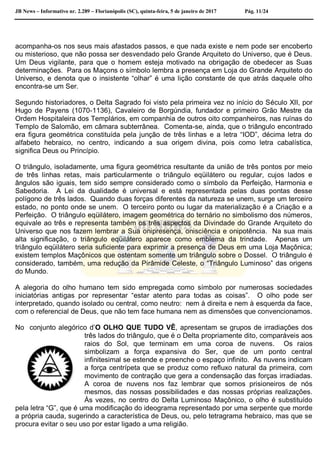 JB News – Informativo nr. 2.289 – Florianópolis (SC), quinta-feira, 5 de janeiro de 2017 Pág. 11/24
acompanha-os nos seus mais afastados passos, e que nada existe e nem pode ser encoberto
ou misterioso, que não possa ser desvendado pelo Grande Arquiteto do Universo, que é Deus.
Um Deus vigilante, para que o homem esteja motivado na obrigação de obedecer as Suas
determinações. Para os Maçons o símbolo lembra a presença em Loja do Grande Arquiteto do
Universo, e denota que o insistente “olhar” é uma lição constante de que atrás daquele olho
encontra-se um Ser.
Segundo historiadores, o Delta Sagrado foi visto pela primeira vez no início do Século XII, por
Hugo de Payens (1070-1136), Cavaleiro de Borgúndia, fundador e primeiro Grão Mestre da
Ordem Hospitaleira dos Templários, em companhia de outros oito companheiros, nas ruínas do
Templo de Salomão, em câmara subterrânea. Comenta-se, ainda, que o triângulo encontrado
era figura geométrica constituída pela junção de três linhas e a letra “IOD”, décima letra do
alfabeto hebraico, no centro, indicando a sua origem divina, pois como letra cabalística,
significa Deus ou Princípio.
O triângulo, isoladamente, uma figura geométrica resultante da união de três pontos por meio
de três linhas retas, mais particularmente o triângulo eqüilátero ou regular, cujos lados e
ângulos são iguais, tem sido sempre considerado como o símbolo da Perfeição, Harmonia e
Sabedoria. A Lei da dualidade é universal e está representada pelas duas pontas desse
polígono de três lados. Quando duas forças diferentes da natureza se unem, surge um terceiro
estado, no ponto onde se unem. O terceiro ponto ou lugar da materialização é a Criação e a
Perfeição. O triângulo eqüilátero, imagem geométrica do ternário no simbolismo dos números,
equivale ao três e representa também os três aspectos da Divindade do Grande Arquiteto do
Universo que nos fazem lembrar a Sua onipresença, onisciência e onipotência. Na sua mais
alta significação, o triângulo eqüilátero aparece como emblema da trindade. Apenas um
triângulo eqüilátero seria suficiente para exprimir a presença de Deus em uma Loja Maçônica;
existem templos Maçônicos que ostentam somente um triângulo sobre o Dossel. O triângulo é
considerado, também, uma redução da Pirâmide Celeste, o “Triângulo Luminoso” das origens
do Mundo.
A alegoria do olho humano tem sido empregada como símbolo por numerosas sociedades
iniciatórias antigas por representar “estar atento para todas as coisas”. O olho pode ser
interpretado, quando isolado ou central, como neutro: nem à direita e nem à esquerda da face,
com o referencial de Deus, que não tem face humana nem as dimensões que convencionamos.
No conjunto alegórico d’O OLHO QUE TUDO VÊ, apresentam se grupos de irradiações dos
três lados do triângulo, que é o Delta propriamente dito, comparáveis aos
raios do Sol, que terminam em uma coroa de nuvens. Os raios
simbolizam a força expansiva do Ser, que de um ponto central
infinitesimal se estende e preenche o espaço infinito. As nuvens indicam
a força centrípeta que se produz como refluxo natural da primeira, com
movimento de contração que gera a condensação das forças irradiadas.
A coroa de nuvens nos faz lembrar que somos prisioneiros de nós
mesmos, das nossas possibilidades e das nossas próprias realizações.
Às vezes, no centro do Delta Luminoso Maçônico, o olho é substituído
pela letra “G”, que é uma modificação do ideograma representado por uma serpente que morde
a própria cauda, sugerindo a característica de Deus, ou, pelo tetragrama hebraico, mas que se
procura evitar o seu uso por estar ligado a uma religião.
 