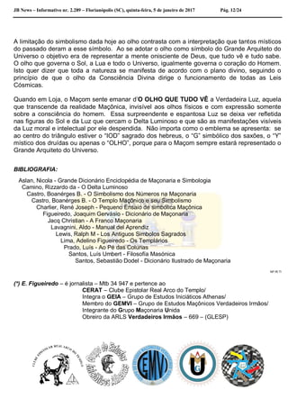 JB News – Informativo nr. 2.289 – Florianópolis (SC), quinta-feira, 5 de janeiro de 2017 Pág. 12/24
A limitação do simbolismo dada hoje ao olho contrasta com a interpretação que tantos místicos
do passado deram a esse símbolo. Ao se adotar o olho como símbolo do Grande Arquiteto do
Universo o objetivo era de representar a mente onisciente de Deus, que tudo vê e tudo sabe.
O olho que governa o Sol, a Lua e todo o Universo, igualmente governa o coração do Homem.
Isto quer dizer que toda a natureza se manifesta de acordo com o plano divino, seguindo o
princípio de que o olho da Consciência Divina dirige o funcionamento de todas as Leis
Cósmicas.
Quando em Loja, o Maçom sente emanar d’O OLHO QUE TUDO VÊ a Verdadeira Luz, aquela
que transcende da realidade Maçônica, invisível aos olhos físicos e com expressão somente
sobre a consciência do homem. Essa surpreendente e espantosa Luz se deixa ver refletida
nas figuras do Sol e da Luz que cercam o Delta Luminoso e que são as manifestações visíveis
da Luz moral e intelectual por ele despendida. Não importa como o emblema se apresenta: se
ao centro do triângulo estiver o “IOD” sagrado dos hebreus, o “G” simbólico dos saxões, o “Y”
místico dos druídas ou apenas o “OLHO”, porque para o Maçom sempre estará representado o
Grande Arquiteto do Universo.
BIBLIOGRAFIA:
Aslan, Nicola - Grande Dicionário Enciclopédia de Maçonaria e Simbologia
Camino, Rizzardo da - O Delta Luminoso
Castro, Boanérges B. - O Simbolismo dos Números na Maçonaria
Castro, Boanérges B. - O Templo Maçônico e seu Simbolismo
Charlier, René Joseph - Pequeno Ensaio de simbólica Maçônica
Figueiredo, Joaquim Gervásio - Dicionário de Maçonaria
Jacq Christian - A Franco Maçonaria
Lavagnini, Aldo - Manual del Aprendiz
Lewis, Ralph M - Los Antiguos Simbolos Sagrados
Lima, Adelino Figueiredo - Os Templários
Prado, Luís - Ao Pé das Colunas
Santos, Luís Umbert - Filosofía Masónica
Santos, Sebastião Dodel - Dicionário Ilustrado de Maçonaria
NP.IR.TI
(*) E. Figueiredo – é jornalista – Mtb 34 947 e pertence ao
CERAT – Clube Epistolar Real Arco do Templo/
Integra o GEIA – Grupo de Estudos Iniciáticos Athenas/
Membro do GEMVI – Grupo de Estudos Maçônicos Verdadeiros Irmãos/
Integrante do Grupo Maçonaria Unida
Obreiro da ARLS Verdadeiros Irmãos – 669 – (GLESP)
 
