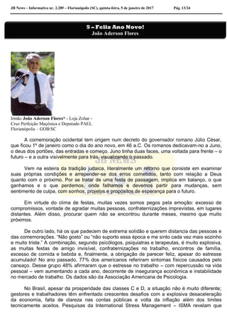 JB News – Informativo nr. 2.289 – Florianópolis (SC), quinta-feira, 5 de janeiro de 2017 Pág. 13/24
Irmão João Aderson Flores* - Loja Zohar -
Cruz Perfeição Maçônica e Deputado PAEL
Florianópolis – GOB/SC
A comemoração ocidental tem origem num decreto do governador romano Júlio César,
que ficou 1º de janeiro como o dia do ano novo, em 46 a.C. Os romanos dedicavam-no a Juno,
o deus dos portões, das entradas e começo. Juno tinha duas faces, uma voltada para frente – o
futuro – e a outra visivelmente para trás, visualizando o passado.
Vem na esteira da tradição judaica, literalmente um retorno que consiste em examinar
suas próprias condições e arrepender-se dos erros cometidos, tanto com relação a Deus
quanto com o próximo. Por se tratar de uma festa de passagem, implica em balanço, o que
ganhamos e o que perdemos, onde falhamos e devemos partir para mudanças, sem
sentimento de culpa, com sonhos, projetos e propósitos de esperança para o futuro.
Em virtude do clima de festas, muitas vezes somos pegos pela emoção: excesso de
compromissos, vontade de agradar muitas pessoas, confraternizações imprevistas, em lugares
distantes. Além disso, procurar quem não se encontrou durante meses, mesmo que muito
próximos.
De outro lado, há os que padecem de extrema solidão e querem distancia das pessoas e
das comemorações. “Não gosto” ou “não suporto essa época e me sinto cada vez mais sozinho
e muito triste.” A combinação, segundo psicólogos, psiquiatras e terapeutas, é muito explosiva,
as muitas festas de amigo invisível, confraternizações no trabalho, encontros de família,
excesso de comida e bebida e, finalmente, a obrigação de parecer feliz, apesar do estresse
acumulado! No ano passado, 77% dos americanos referiram sintomas físicos causados pelo
cansaço. Desse grupo 48% afirmaram que o estresse no trabalho – com repercussão na vida
pessoal – vem aumentando a cada ano, decorrente de insegurança econômica e instabilidade
no mercado de trabalho. Os dados são da Associação Americana de Psicologia.
No Brasil, apesar da prosperidade das classes C e D, a situação não é muito diferente;
gestores e trabalhadores têm enfrentado crescentes desafios com a explosiva desaceleração
da economia, falta de clareza nas contas públicas e volta da inflação além dos limites
tecnicamente aceitos. Pesquisas da International Stress Management – ISMA revelam que
5 – Feliz Ano Novo!
João Aderson Flores
 