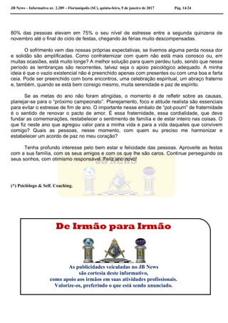JB News – Informativo nr. 2.289 – Florianópolis (SC), quinta-feira, 5 de janeiro de 2017 Pág. 14/24
80% das pessoas elevam em 75% o seu nível de estresse entre a segunda quinzena de
novembro até o final do ciclo de festas, chegando às férias muito descompensadas.
O sofrimento vem das nossas próprias expectativas, se tivemos alguma perda nossa dor
e solidão são amplificadas. Como confraternizar com quem não está mais conosco ou, em
muitas ocasiões, está muito longe? A melhor solução para quem perdeu tudo, sendo que nesse
período as lembranças são recorrentes, talvez seja o apoio psicológico adequado. A minha
ideia é que o vazio existencial não é preenchido apenas com presentes ou com uma boa e farta
ceia. Pode ser preenchido com bons encontros, uma celebração espiritual, um abraço fraterno
e, também, quando se está bem consigo mesmo, muita serenidade e paz de espírito.
Se as metas do ano não foram atingidas, o momento é de refletir sobre as causas,
planejar-se para o “próximo campeonato”. Planejamento, foco e atitude realista são essenciais
para evitar o estresse de fim de ano. O importante nesse embalo de “pot-pourri” de fraternidade
é o sentido de renovar o pacto de amor. É essa fraternidade, essa cordialidade, que deve
fundar as comemorações, restabelecer o sentimento de família e de estar inteiro nas coisas. O
que fiz neste ano que agregou valor para a minha vida e para a vida daqueles que convivem
comigo? Quais as pessoas, nesse momento, com quem eu preciso me harmonizar e
estabelecer um acordo de paz no meu coração?
Tenha profundo interesse pelo bem estar e felicidade das pessoas. Aproveite as festas
com a sua família, com os seus amigos e com os que lhe são caros. Continue perseguindo os
seus sonhos, com otimismo responsável. Feliz ano novo!
(*) Psiclólogo & Self. Coaching.
De Irmão para Irmão
As publicidades veiculadas no JB News
são cortesia deste informativo,
como apoio aos irmãos em suas atividades profissionais.
Valorize-os, preferindo o que está sendo anunciado.
 