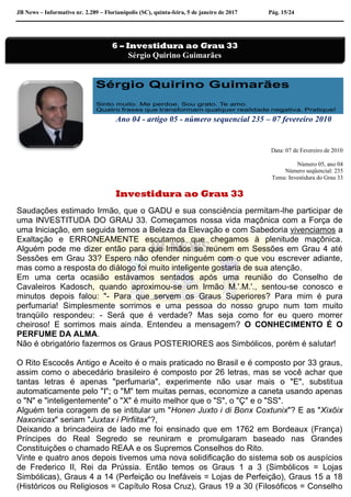 JB News – Informativo nr. 2.289 – Florianópolis (SC), quinta-feira, 5 de janeiro de 2017 Pág. 15/24
Ano 04 - artigo 05 - número sequencial 235 – 07 fevereiro 2010
Data: 07 de Fevereiro de 2010
Número 05, ano 04
Número seqüencial: 235
Tema: Investidura do Grau 33
Investidura ao Grau 33
Saudações estimado Irmão, que o GADU e sua consciência permitam-lhe participar de
uma INVESTITUDA DO GRAU 33. Começamos nossa vida maçônica com a Força de
uma Iniciação, em seguida temos a Beleza da Elevação e com Sabedoria vivenciamos a
Exaltação e ERRONEAMENTE escutamos que chegamos à plenitude maçônica.
Alguém pode me dizer então para que Irmãos se reúnem em Sessões em Grau 4 até
Sessões em Grau 33? Espero não ofender ninguém com o que vou escrever adiante,
mas como a resposta do diálogo foi muito inteligente gostaria de sua atenção.
Em uma certa ocasião estávamos sentados após uma reunião do Conselho de
Cavaleiros Kadosch, quando aproximou-se um Irmão M.'.M.'., sentou-se conosco e
minutos depois falou: "- Para que servem os Graus Superiores? Para mim é pura
perfumaria! Simplesmente sorrimos e uma pessoa do nosso grupo num tom muito
tranqüilo respondeu: - Será que é verdade? Mas seja como for eu quero morrer
cheiroso! E sorrimos mais ainda. Entendeu a mensagem? O CONHECIMENTO É O
PERFUME DA ALMA.
Não é obrigatório fazermos os Graus POSTERIORES aos Simbólicos, porém é salutar!
O Rito Escocês Antigo e Aceito é o mais praticado no Brasil e é composto por 33 graus,
assim como o abecedário brasileiro é composto por 26 letras, mas se você achar que
tantas letras é apenas "perfumaria", experimente não usar mais o "E", substitua
automaticamente pelo "I"; o "M" tem muitas pernas, economize a caneta usando apenas
o "N" e "inteligentemente" o "X" é muito melhor que o "S", o "Ç" e o "SS".
Alguém teria coragem de se intitular um "Honen Juxto i di Bonx Coxtunix"? E as "Xixõix
Naxonicax" seriam "Juxtax i Pirfiitax"?,
Deixando a brincadeira de lado me foi ensinado que em 1762 em Bordeaux (França)
Príncipes do Real Segredo se reuniram e promulgaram baseado nas Grandes
Constituições o chamado REAA e os Supremos Conselhos do Rito.
Vinte e quatro anos depois tivemos uma nova solidificação do sistema sob os auspícios
de Frederico II, Rei da Prússia. Então temos os Graus 1 a 3 (Simbólicos = Lojas
Simbólicas), Graus 4 a 14 (Perfeição ou Inefáveis = Lojas de Perfeição), Graus 15 a 18
(Históricos ou Religiosos = Capítulo Rosa Cruz), Graus 19 a 30 (Filosóficos = Conselho
6 – Investidura ao Grau 33
Sérgio Quirino Guimarães
 