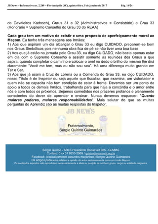 JB News – Informativo nr. 2.289 – Florianópolis (SC), quinta-feira, 5 de janeiro de 2017 Pág. 16/24
de Cavaleiros Kadosch), Graus 31 e 32 (Administrativos = Consistório) e Grau 33
(Honorário = Supremo Conselho do Grau 33 do REAA)
Cada grau tem um motivo de existir e uma proposta de aperfeiçoamento moral ao
Maçom. Eu tenho três mensagens aos Irmãos:
1) Aos que aspiram um dia alcançar o Grau 33 eu digo CUIDADO, preparem-se bem
nos Graus Simbólicos pois nenhuma obra fica de pé se não tiver uma boa base
2) Aos que já estão na jornada pelo Grau 33, eu digo CUIDADO, não basta apenas estar
em dia com o Supremo Conselho e assistir somente as reuniões dos Graus a que
aspira; quando completar o caminho e colocar o anel no dedo o brilho do mesmo lhe dirá
claramente: “Você me tem, mas eu não sou seu”. Há uma diferença muito grande em
Ter e Ser.
3) Aos que já usam a Cruz de Lorena ou a Comenda do Grau 33, eu digo CUIDADO,
nosso Título é de Inspetor ou seja aquele que fiscaliza, que examina, um vistoriador e
quem não se capacita não tem condição de estar à frente. Devemos ser um ponto de
apoio a todos os demais Irmãos, trabalhando para que haja a concórdia e o amor entre
nós e com todos os próximos. Sejamos comedidos nos prazeres profanos e plenamente
conscientes do dever de aprender e ensinar. Nunca devemos esquecer: "Quanto
maiores poderes, maiores responsabilidades". Mais salutar do que as muitas
perguntas do Aprendiz são as muitas respostas do Inspetor.
Fraternalmente,
Sérgio Quirino Guimarães
Sérgio Quirino - ARLS Presidente Roosevelt 025 - GLMMG
Contato: 0 xx 31 8853-2969 / quirino@roosevelt.org.br
Facebook: (exclusivamente assuntos maçônicos) Sergio Quirino Guimaraes
Os artigos publicados refletem a opinião do autor exclusivamente como um Irmão Maçom.
Os conteúdos expostos não reproduzem necessariamente a ideia ou posição de nenhum grupo, cargo ou entidade maçônica.
 