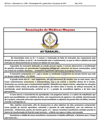 JB News – Informativo nr. 2.289 – Florianópolis (SC), quinta-feira, 5 de janeiro de 2017 Pág. 19/24
Associação de Médicos Maçons
Ao Trabalho...
No intercâmbio entre os IIr.’. é comum a reclamação da falta de instruções dos responsáveis pela
direção de nossa Ordem, ou de IIr.’. de reconhecido valor e conhecimento, no que se refere a detalhes de cada
instrução em desenvolvimento ou temas em debate em suas Lojas.
Esquecidos da necessária dedicação ao estudo pessoal regular, é comum observarmos a manifestação
de opiniões alicerçadas em aprendizados fracionados colhidos em momentos de breves conversações, muita
vez a título de verdades absolutas... verdadeiros argumentos apressados da preguiça humana.
É necessário compreenda o Ir.’., que o estudo e a meditação é o caminho da estrada interior que cada
um de per si deve trilhar... É o Vitriol.
A grande tarefa dos IIr.’. mais experientes, em seu mecanismo de relações com os mais novos, não é
trazer conhecimentos sensacionais e extemporâneos, mas o de ensinar a caminhar dentro de si mesmo,
iluminando sua marcha para o Conhecimento superior. Somente essa riqueza interior, adquirida nas situações
de trabalho intimo árduo, de profunda compreensão, de vitória sobre si mesmo, de esforço incessante, de
contribuição social desinteressada, conferirá ao Ir.’. a posição de ascendência legítima e de bem estar
permanente...
O ouro eterno e intransferível do aprendizado e do progresso interior, é o salário do trabalhador que
gasta suas possibilidades nos trabalhos de Bem, com esquecimento do egoísmo e da vaidade, desinteressado
de si próprio, colocando acima dos caprichos da personalidade os objetivos da grande Obra de GADU, lutando,
amando e entregando-se.
Nós, espíritos encarnados, afim de alcançarmos os altos objetivos da vida, precisamos compreender
nossa posição de eternos aprendizes, extraindo o proveito de cada experiência, sem nos isolarmos na
pretensão... Infelizmente, porém, de maneira geral, o Ir.’. apenas reconhece semelhantes verdades quando se
abeira da transformação do final do corpo terrestre... a Morte nos espera a todos, sem exceção.
Guardemos a retidão de nossa consciência e assumamos o trabalho edificante, e deixemos que o Tempo
seja nosso Juiz...
 