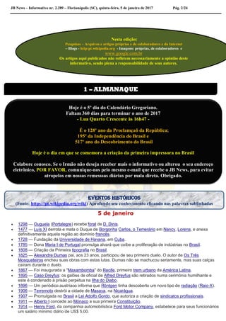 JB News – Informativo nr. 2.289 – Florianópolis (SC), quinta-feira, 5 de janeiro de 2017 Pág. 2/24
5 de janeiro
 1298 — Ouguela (Portalegre) recebe foral de D. Dinis.
 1477 — Luís XI derrota e mata o Duque de Borgonha Carlos, o Temerário em Nancy, Lorena, e anexa
definitivamente aquela região ao domínio francês.
 1728 — Fundação da Universidade de Havana, em Cuba.
 1785 — Dona Maria I de Portugal promulga alvará que coíbe a proliferação de indústrias no Brasil.
 1808 — Criação da Primeira tipografia no Brasil.
 1825 — Alexandre Dumas pai, aos 23 anos, participou de seu primeiro duelo. O autor de Os Três
Mosqueteiros encheu suas obras com estas lutas. Dumas não se machucou seriamente, mas suas calças
caíram durante o duelo.
 1867 — Foi inaugurada a "Maxambomba" do Recife, primeiro trem urbano da América Latina.
 1895 — Caso Dreyfus: os galões de oficial de Alfred Dreyfus são retirados numa cerimónia humilhante e
este é condenado à prisão perpétua na Ilha do Diabo.
 1896 — Um periódico austríaco informa que Röntgen tinha descoberto um novo tipo de radiação (Raio-X).
 1906 — Terremoto destrói a cidade de Masaya, na Nicarágua.
 1907 — Promulgada no Brasil a Lei Adolfo Gordo, que autoriza a criação de sindicatos profissionais.
 1911 — Alberto I concede ao Mónaco a sua primeira Constituição.
 1914 — Henry Ford, da companhia automobilística Ford Motor Company, estabelece para seus funcionários
um salário mínimo diário de US$ 5,00.
Nesta edição:
Pesquisas – Arquivos e artigos próprios e de colaboradores e da Internet
– Blogs - http:pt.wikipedia.org - Imagens: próprias, de colaboradores e
www.google.com.br
Os artigos aqui publicados não refletem necessariamente a opinião deste
informativo, sendo plena a responsabilidade de seus autores.
1 – ALMANAQUE
Hoje é o 5º dia do Calendário Gregoriano.
Faltam 360 dias para terminar o ano de 2017
- Lua Quarto Crescente às 16h47 -
É o 128º ano da Proclamçaõ da República;
195º da Independência do Brasil e
517º ano do Descobrimento do Brasil
Hoje é o dia em que se comemora a criação da primeira impressora no Brasil
Colabore conosco. Se o Irmão não deseja receber mais o informativo ou alterou o seu endereço
eletrônico, POR FAVOR, comunique-nos pelo mesmo e-mail que recebe o JB News, para evitar
atropelos em nossas remesssas diárias por mala direta. Obrigado.
EVENTOS HISTÓRICOS
(Fonte: https://pt.wikipedia.org/wiki) Aprofunde seu conhecimento clicando nas palavras sublinhadas
 