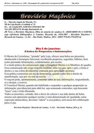 JB News – Informativo nr. 2.289 – Florianópolis (SC), quinta-feira, 5 de janeiro de 2017 Pág. 20/24
Ir Marcelo Angelo de Macedo, 33∴
MI da Loja Razão e Lealdade nº 21
Or de Cuiabá/MT, GOEMT-COMAB-CMI
Tel: (65) 3052-6721 divulga diariamente no
JB News o Breviário Maçônico, Obra de autoria do saudoso IrRIZZARDO DA CAMINO,
cuja referência bibliográfica é: Camino, Rizzardo da, 1918-2007 - Breviário Maçônico /
Rizzardo da Camino, - 6. Ed. – São Paulo. Madras, 2014 - ISBN 978-85.370.0292-6)
Dia 5 de janeiro:
A bolsa de Propostas e Informações
O Mestre de Cerimônias, "girando" pela Loja, oferece uma bolsa aos presentes,
obedecendo à hierarquia funcional, recolhendo propostas, sugestões, bilhetes, bem
como prestando informações, evidentemente, por escrito.
É o modo prático de comunicação entre o Venerável Mestre e os Membros do quadro.
Essa comunicação não exige resposta imediata, uma vez que, após o giro, a bolsa é
aberta e a sua coleta devidamente ordenada para apreciação oportuna.
Essa prática caracteriza um ato de democracia, quando todos têm o direito de
manifestação, seja por via oral ou escrita.
O maçom pode, oportunamente, comentar sobre as suas informações, resguardando,
se o desejar, a reserva.
O Venerável Mestre, quando não habilitado a responder a qualquer proposição ou
informação, providenciará para obtê-las, seja nomeando comissões, seja buscando
"luzes" com o Grão-Mestrado.
Todos os presentes, contudo, têm o dever de colocar a sua mão dentro da bolsa,
mesmo sem apresentar qualquer escrito; é uma demonstração de igualdade, outra
expressão democrática, devemos "aderir" a essa prática; será nossa útil colaboração
para a Loja.
Breviário Maçônico / Rizzardo da Camino, - 6. Ed. – São Paulo. Madras, 2014, p. 24.
 