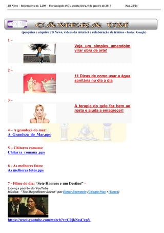 JB News – Informativo nr. 2.289 – Florianópolis (SC), quinta-feira, 5 de janeiro de 2017 Pág. 22/24
(pesquisa e arquivo JB News, vídeos da internet e colaboração de irmãos - fontes: Google)
1 –
Veja um simples amendoim
virar obra de arte!
2 –
11 Dicas de como usar a água
sanitária no dia a dia
3 –
A terapia do gelo faz bem ao
rosto e ajuda a emagrecer!
4 – A grandeza do mar:
A_Grandeza_do_Mar.pps
5 – Chitarra romana:
Chitarra_romana .pps
6 - As melhores fotos:
As melhores fotos.pps
7 - Filme do dia: “Sete Homens e um Destino” –
Licença padrão do YouTube
Música: "The Magnificent Seven" por Elmer Bernstein (Google Play • iTunes)
https://www.youtube.com/watch?v=C0jkNssCvpY
 