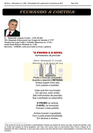JB News – Informativo nr. 2.289 – Florianópolis (SC), quinta-feira, 5 de janeiro de 2017 Pág. 23/24
Ir Raimundo Augusto Corado - CIM 183.481
MI e Deputado Federal pela Loja Templo de Salomão nº 2737
Membro das Lojas União e Trabalho Mimosense nr. 3.170 e
Irmão Paulo Roberto Machado nr. 3.182
Barreiras – GOB/BA. (está escrevendo às terças e quintas)
1
O PRUMO E O NIVEL
-instrumentos de precisão-
Autor: Raimundo A. Corado.
Barreiras, 25 de março de 2015
Prumo e Nível se completam;
Quando o assunto é RETIDÃO;
Ambos traçam linha reta;
Com justeza e exatidão.
Cada qual tem sua função;
Um apruma, outro nivela;
São instrumentos de precisão;
Que à perfeição se assemelha.
O PRUMO na vertical;
O NIVEL na horizontal;
Formam o todo perfeito.
Ambos buscam a igualdade;
Com a justa proporcionalidade;
Em deveres e direitos.
1
Este soneto foi escrito ao contemplar a espiritualidade irradiada nas sessões da minha Loja mãe, Templo de Salomão, onde
os irmãos são tratados de forma igualitária, nem mais, nem menos. Aqui os instrumentos Nível, Prumo e Régua de 24
polegadas tem feito a diferença. É uma Loja onde o ponto mais forte dela tem sido a espiritualidade e a harmonia entre seus
membros.
 