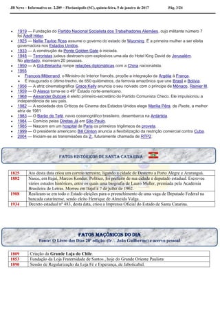JB News – Informativo nr. 2.289 – Florianópolis (SC), quinta-feira, 5 de janeiro de 2017 Pág. 3/24
 1919 — Fundação do Partido Nacional Socialista dos Trabalhadores Alemães, cujo militante número 7
foi Adolf Hitler.
 1925 — Nellie Tayloe Ross assume o governo do estado de Wyoming. É a primeira mulher a ser eleita
governadora nos Estados Unidos.
 1933 — A construção da Ponte Golden Gate é iniciada.
 1948 — Terroristas judeus destroem com explosivos uma ala do Hotel King David de Jerusalém.
No atentado, morreram 20 pessoas.
 1950 — A Grã-Bretanha rompe relações diplomáticas com a China nacionalista.
 1955
 François Mitterrand, o Ministro do Interior francês, propõe a integração da Argélia à França.
 É inaugurado o último trecho, de 650 quilômetros, da ferrovia amazônica que une Brasil e Bolívia.
 1956 — A atriz cinematográfica Grace Kelly anuncia o seu noivado com o príncipe de Mônaco, Rainier III.
 1959 — O Alasca torna-se o 49° Estado norte-americano.
 1968 — Alexander Dubcek é eleito primeiro-secretário do Partido Comunista Checo. Ele impulsionou a
independência de seu país.
 1982 — A sociedade dos Críticos de Cinema dos Estados Unidos elege Marília Pêra, de Pixote, a melhor
atriz de 1981
 1983 — O Barão de Tefé, navio oceanográfico brasileiro, desembarca na Antártida.
 1984 — Comício pelas Diretas Já em São Paulo.
 1985 — Nascem em um hospital de Paris os primeiros trigêmeos de proveta.
 1999 — O presidente americano Bill Clinton anuncia a flexibilização da restrição comercial contra Cuba.
 2004 — Iniciam-se as transmissões da 2:, futuramente chamada de RTP2.
1825 Ato desta data criou um correio terrestre, ligando a cidade de Desterro a Porto Alegre e Araranguá.
1882 Nasce, em Itajaí, Marcos Konder. Político, foi prefeito de sua cidade e deputado estadual. Escreveu
vários estudos históricos, entre os quais uma biografia de Lauro Muller, premiada pela Academia
Brasileira de Letras. Morreu em Itajaí a 7 de julho de 1962.
1908 Realizam-se em todo o Estado eleições para o preenchimento de uma vaga de Deputado Federal na
bancada catarinense, sendo eleito Henrique de Almeida Valga.
1934 Decreto estadual nº 483, desta data, criou a Imprensa Oficial do Estado de Santa Catarina.
1809 Criação da Grande Loja do Chile.
1853 Fundação da Loja Fraternidade de Santos , hoje do Grande Oriente Paulista
1890 Sessão de Regularização da Loja Fé e Esperança, de Jaboticabal.
Fatos históricos de santa Catarina
Fatos maçônicos do dia
Fonte: O Livro dos Dias 20ª edição (Ir João Guilherme) e acervo pessoal
 