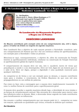 JB News – Informativo nr. 2.289 – Florianópolis (SC), quinta-feira, 5 de janeiro de 2017 Pág. 6/24
Ir Rui Bandeira
Obreiro da R. L. Mestre Affonso Domingues, n.º 5
da Grande Loja Legal de Portugal/GLRP.
Escreve às quintas-feiras neste espaço.
Este e outros artigos de sua autoria
podem ser lidos no blog
http://a-partir-pedra.blogspot.com.br
Os Landmarks da Maçonaria Regular:
a Regra em 12 Pontos
UNDÉCIMO LANDMARK
Os Maçons contribuem pelo exemplo ativo do seu comportamento são, viril e digno,
para o irradiar da Ordem no respeito do segredo maçónico.
Este Landmark fixa o objetivo de cada maçom perante a Sociedade: constituir, pelo
seu comportamento de Homem que fez e faz um contínuo esforço de aperfeiçoamento,
um exemplo para a Sociedade e todas as pessoas.
Menciona-se aqui, consequentemente, o objetivo de, além da construção do Templo
Interior (o aperfeiçoamento individual), colaborar na construção do Templo Universal
(o aperfeiçoamento global da espécie humana).
O comportamento do maçom deve ser são, isto é, saudável, isento de vícios que
prejudiquem a saúde e o seu desempenho. Deve ser viril, digno de um homem que o é
e sabe sê-lo. Deve ser digno, porque a dignidade é uma qualidade essencial para
qualquer indivíduo.
Ao comportar-se de forma a ser um exemplo para os demais, o maçom contribuirá
mais para o irradiar, o crescimento, da Ordem Maçónica do que com mil atos
propagandísticos ou um milhão de palavras.
Faz como eu faço: esta a mensagem que o maçom deve implicitamente transmitir. E
esta é a melhor forma de contribuir para o aperfeiçoamento geral.
O maçom deve guardar o segredo maçónico (desde logo, a identidade de seus irmãos e
as formas de reconhecimento mútuo). Não necessita de o desvendar para exercer uma
boa influência sobre os demais. Mais, o desvendar desse segredo em nada contribuiria
para beneficamente os influenciar.
Em resumo: o melhor comportamento que um maçom pode ter é... comportar-se como
um maçom, aplicando as qualidades que treina, evitando os defeitos que combate.
Rui Bandeira
2 – Os Landmarks da Maçonaria Regular: a Regra em 12 pontos
Undécimo Landmark - Rui Bandeira
 