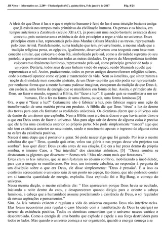 JB News – Informativo nr. 2.289 – Florianópolis (SC), quinta-feira, 5 de janeiro de 2017 Pág. 8/24
A ideia de que Deus é luz e o que o espírito humano é feito de luz é uma intuição bastante antiga
que já existia nos tempos mais primitivos da civilização humana. Os persas e os hindus, em
tempos anteriores a Zaratrusta (século XII a.C), já possuíam uma noção bastante avançada desse
conceito, pois sustentavam a existência de dois princípios a reger a vida no universo. Esses
princípios eram a luz, representada pelo deus Marduc (Ahura Mazda) e as trevas, representada
pelo deus Arimã. Paralelamente, numa tradição que tem, provavelmente, a mesma idade que a
tradição religiosa persa, os egípcios, igualmente, desenvolveram uma teogonia com base num
conceito similar, que colocava o deus Rá, simbolizado pelo sol, como a divindade suprema do seu
panteão, a quem estavam submissas todas as outras deidades. Os povos da Mesopotâmea também
colocavam o fenômeno luminoso, representado pelo sol, como princípio gerador de todo o
universo. Destarte, todos seus deuses tinham vindo do espaço, sendo Shamash aquele que
representava o sol. Assim, praticamente, todos os povos antigos desenvolveram religiões solares,
onde o astro-rei aparece como origem e mantenedor da vida. Nem os israelitas, que sintetizaram a
noção da divindade num conceito abstrato, de um Deus- espírito que não podia ser representado
por nenhuma forma que a mente humana pudesse imaginar, escaparam da tradição de que Deus é,
em essência, uma forma de energia que se manifestou em forma de luz. Assim, o primeiro ato de
Deus, ao fazer o mundo, segundo a Bíblia, foi “fazer a luz”. E quando quis se manifestar a um ser
humano, Ele o fez na forma de uma chama, ou seja, uma forma luminosa.[2]
Ora, o que é “fazer a luz?” Certamente não é fabricar a luz, pois fabricar sugere uma ação de
transformação de uma matéria prima em produto. A Bíblia diz que Deus “tirou” a luz de dentro
das trevas para com ela formatar as realidades universais. Os cientistas dizem que o universo saiu
de dentro de um átomo que explodiu. Nem a Bíblia nem a ciência dizem o que havia antes disso e
o que era Deus antes de fazer o universo. Mas para algo sair de dentro de alguma coisa é preciso
que ele tenha uma existência anterior ao próprio parto. Não pode simplesmente “nascer” algo que
não tem existência anterior ao nascimento, sendo o nascimento apenas o ingresso de alguma coisa
na esfera da existência positiva.
Nascer é uma etapa que é posterior a gerar. Só pode nascer algo que foi gerado. Por isso o mestre
cabalista diz que “ Deus, quando quis criar, velou sua glória e nas pregas desse véu projetou sua
sombra”. Isso quer dizer: Deus existia antes de sua criação. Ele era a luz presa dentro da própria
sombra, o imenso Caos, a “luz interdita” dos cientistas atômicos, [3] “Dessa sombra se
destacaram os gigantes que disseram: ─ Somos reis ! Mas não eram mais que fantasmas.”
Estes eram as leis naturais, que se manifestaram no abismo sombrio, mobilizando a imobilidade,
para que a energia se manifestasse. Por isso, um iminente cabalista, ao responder à pergunta de
um discípulo sobre o que era Deus, ele disse simplesmente: "Deus é pressão". E a isso os
cientistas acrescentam: o universo saiu de um ponto no espaço, tão denso, que não podendo conter
em si tamanha quantidade de energia, explodiu. Essa explosão foi o Big-Bang, o começo do
universo.
Nessa mesma dicção, o mestre cabalista diz: “ Eles apareceram porque Deus havia se ocultado,
iniciando a noite dentro do caos, e desapareceram quando dirigiu para o oriente a cabeça
luminosa, a cabeça que a humanidade assume proclamando a existência de Deus, o sol regulador
de nossas aspirações e pensamentos.”
Sim. As leis naturais existem e regulam a vida do universo enquanto Deus não interfere nelas.
Elas foram necessárias para regular o caos liberado com a manifestação de Deus (a energia) no
terreno da existência positiva. Todos os cientistas concordam que o universo nasceu caótico e
descontrolado. Como a energia de uma bomba que explode e expele a sua força destruidora para
todos os lados. Mas quando o universo começa a ser organizado, quando a energia começa a se
 