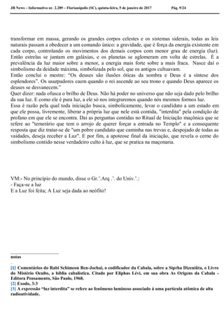 JB News – Informativo nr. 2.289 – Florianópolis (SC), quinta-feira, 5 de janeiro de 2017 Pág. 9/24
transformar em massa, gerando os grandes corpos celestes e os sistemas siderais, todas as leis
naturais passam a obedecer a um comando único: a gravidade, que é força da energia existente em
cada corpo, controlando os movimentos dos demais corpos com menor grau de energia (luz).
Então estrelas se juntam em galáxias, e os planetas se aglomeram em volta de estrelas. É a
prevalência da luz maior sobre a menor, a energia mais forte sobre a mais fraca. Nasce daí o
simbolismo da deidade máxima, simbolizada pelo sol, que os antigos cultuavam.
Então conclui o mestre: “Os deuses são ilusões óticas da sombra e Deus é a síntese dos
esplendores”. Os usurpadores caem quando o rei ascende ao seu trono e quando Deus aparece os
deuses se desvanecem.”
Quer dizer: nada ofusca o brilho de Deus. Não há poder no universo que não seja dado pelo brilho
da sua luz. E como ele é pura luz, a ele só nos integraremos quando nós mesmos formos luz.
Essa é razão pela qual toda iniciação busca, simbolicamente, levar o candidato a um estado em
que ele possa, livremente, liberar a própria luz que nele está contida, "interdita" pela condição de
profano em que ele se encontra. Dai as perguntas contidas no Ritual de Iniciação maçônica que se
refere ao "temerário que tem o arrojo de querer forçar a entrada no Templo" e a consequente
resposta que diz tratar-se de "um pobre candidato que caminha nas trevas e, despojado de todas as
vaidades, deseja receber a Luz". E por fim, a apoteose final da iniciação, que revela o cerne do
simbolismo contido nesse verdadeiro culto á luz, que se pratica na maçonaria.
VM:- No princípio do mundo, disse o Gr.’.Arq .’. do Univ.’.:
- Faça-se a luz
E a Luz foi feita; A Luz seja dada ao neófito!
___________________
notas
[1] Comentários do Rabi Schimeon Ben-Jochai, o codificador da Cabala, sobre a Siprha Dizeniûta, o Livro
do Mistério Oculto, a bíblia cabalística. Citado por Eliphas Lévi, em sua obra As Origens da Cabala -
Editora Pensamento, São Paulo, 1968.
[2] Exodo, 3:3
[3] A expressão “luz interdita” se refere ao fenômeno luminoso associado á uma partícula atômica de alta
radioatividade.
 