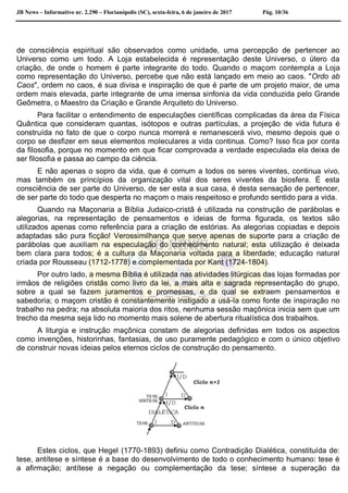 JB News – Informativo nr. 2.290 – Florianópolis (SC), sexta-feira, 6 de janeiro de 2017 Pág. 10/36
de consciência espiritual são observados como unidade, uma percepção de pertencer ao
Universo como um todo. A Loja estabelecida é representação deste Universo, o útero da
criação, de onde o homem é parte integrante do todo. Quando o maçom contempla a Loja
como representação do Universo, percebe que não está lançado em meio ao caos. "Ordo ab
Caos", ordem no caos, é sua divisa e inspiração de que é parte de um projeto maior, de uma
ordem mais elevada, parte integrante de uma imensa sinfonia da vida conduzida pelo Grande
Geômetra, o Maestro da Criação e Grande Arquiteto do Universo.
Para facilitar o entendimento de especulações científicas complicadas da área da Física
Quântica que consideram quantas, isótopos e outras partículas, a projeção de vida futura é
construída no fato de que o corpo nunca morrerá e remanescerá vivo, mesmo depois que o
corpo se desfizer em seus elementos moleculares a vida continua. Como? Isso fica por conta
da filosofia, porque no momento em que ficar comprovada a verdade especulada ela deixa de
ser filosofia e passa ao campo da ciência.
E não apenas o sopro da vida, que é comum a todos os seres viventes, continua vivo,
mas também os princípios da organização vital dos seres viventes da biosfera. É esta
consciência de ser parte do Universo, de ser esta a sua casa, é desta sensação de pertencer,
de ser parte do todo que desperta no maçom o mais respeitoso e profundo sentido para a vida.
Quando na Maçonaria a Bíblia Judaico-cristã é utilizada na construção de parábolas e
alegorias, na representação de pensamentos e ideias de forma figurada, os textos são
utilizados apenas como referência para a criação de estórias. As alegorias copiadas e depois
adaptadas são pura ficção! Verossimilhança que serve apenas de suporte para a criação de
parábolas que auxiliam na especulação do conhecimento natural; esta utilização é deixada
bem clara para todos; é a cultura da Maçonaria voltada para a liberdade; educação natural
criada por Rousseau (1712-1778) e complementada por Kant (1724-1804).
Por outro lado, a mesma Bíblia é utilizada nas atividades litúrgicas das lojas formadas por
irmãos de religiões cristãs como livro da lei, a mais alta e sagrada representação do grupo,
sobre a qual se fazem juramentos e promessas, e da qual se extraem pensamentos e
sabedoria; o maçom cristão é constantemente instigado a usá-la como fonte de inspiração no
trabalho na pedra; na absoluta maioria dos ritos, nenhuma sessão maçônica inicia sem que um
trecho da mesma seja lido no momento mais solene de abertura ritualística dos trabalhos.
A liturgia e instrução maçônica constam de alegorias definidas em todos os aspectos
como invenções, historinhas, fantasias, de uso puramente pedagógico e com o único objetivo
de construir novas ideias pelos eternos ciclos de construção do pensamento.
Estes ciclos, que Hegel (1770-1893) definiu como Contradição Dialética, constituída de:
tese, antítese e síntese é a base do desenvolvimento de todo o conhecimento humano: tese é
a afirmação; antítese a negação ou complementação da tese; síntese a superação da
 