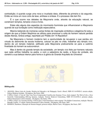 JB News – Informativo nr. 2.290 – Florianópolis (SC), sexta-feira, 6 de janeiro de 2017 Pág. 11/36
contradição; é quando surge uma nova e inusitada ideia, diferente da primeira e da segunda.
Então se inicia um novo ciclo de tese, antítese e síntese. E o processo não tem fim.
É o que ocorre nos debates da Maçonaria onde, através da educação natural, se
constroem templos, templos vivos e livres.
Estes são alguns dos aspectos do movimento Iluminista que influenciaram a Maçonaria
quando de sua fundação como instituição especulativa.
Mesmo bebendo de inúmeras outras fontes de inspiração simbólica e alegórica foi esta a
origem de que a Ordem Maçônica se utilizou para promover a volta do homem natural perdido
desde Atenas, Grécia antiga, reportado por Platão em "A República".
Na Maçonaria o homem moderno tem a oportunidade de recuperar o que perdeu em
virtude do desmonte da escola hodierna, colocar os pés no chão, trabalhar seu templo vivo,
dentro de um templo material, edificado pela Maçonaria praticamente só para a sublime
finalidade do homem se autoconstruir.
Mas é dentro do grande templo da sociedade, um templo vivo feito por homens naturais
que cada artífice trabalha na pedra, e com a sabedoria da razão, a força da vontade, ele
constrói a sua beleza interior para honra e à glória do Grande Arquiteto do Universo!
Bibliografia
1. ARANHA, Maria Lúcia de Arruda, História da Educação e da Pedagogia, Geral e Brasil, ISBN 85-16-05020-3, terceira edição,
Editora Moderna limitada., 384 páginas, São Paulo, 2006.
2. CAPRA, Fritjof, A Teia da Vida, Uma Nova Compreensão Científica dos Sistemas Vivos, título original: The Web of Life, a New
Scientific Understandding Ofliving Systems, tradução: Newton Roberval Eichemberg, ISBN 85-316-0556-3, primeira edição,
Editora Pensamento Cultrix limitada., 256 páginas, São Paulo, 1996.
3. CAPRA, Fritjof, As Conexões Ocultas, Ciência para a Vida Sustentável, título original: The Hidden Connections, tradução: Marcelo
Brandão Cipolla, 13ª edição, Editora Pensamento Cultrix limitada., 296 páginas, São Paulo, 2002.
4. ROHDEN, Humberto, Educação do Homem Integral, primeira edição, Martin Claret, 140 páginas, São Paulo, 2007.
 