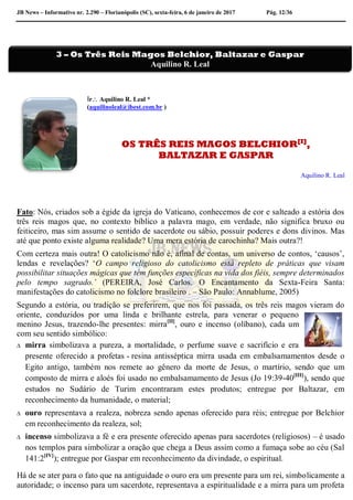 JB News – Informativo nr. 2.290 – Florianópolis (SC), sexta-feira, 6 de janeiro de 2017 Pág. 12/36
Ir Aquilino R. Leal *
(aquilinoleal@ibest.com.br )
OS TRÊS REIS MAGOS BELCHIOR[I]
,
BALTAZAR E GASPAR
Aquilino R. Leal
Fato: Nós, criados sob a égide da igreja do Vaticano, conhecemos de cor e salteado a estória dos
três reis magos que, no contexto bíblico a palavra mago, em verdade, não significa bruxo ou
feiticeiro, mas sim assume o sentido de sacerdote ou sábio, possuir poderes e dons divinos. Mas
até que ponto existe alguma realidade? Uma mera estória de carochinha? Mais outra?!
Com certeza mais outra! O catolicismo não é, afinal de contas, um universo de contos, ‘causos’,
lendas e revelações? ‘O campo religioso do catolicismo está repleto de práticas que visam
possibilitar situações mágicas que têm funções específicas na vida dos fiéis, sempre determinados
pelo tempo sagrado.’ (PEREIRA, José Carlos. O Encantamento da Sexta-Feira Santa:
manifestações do catolicismo no folclore brasileiro . – São Paulo: Annablume, 2005)
Segundo a estória, ou tradição se preferirem, que nos foi passada, os três reis magos vieram do
oriente, conduzidos por uma linda e brilhante estrela, para venerar o pequeno
menino Jesus, trazendo-lhe presentes: mirra[II]
, ouro e incenso (olíbano), cada um
com seu sentido simbólico:
 mirra simbolizava a pureza, a mortalidade, o perfume suave e sacrifício e era
presente oferecido a profetas - resina antisséptica mirra usada em embalsamamentos desde o
Egito antigo, também nos remete ao gênero da morte de Jesus, o martírio, sendo que um
composto de mirra e aloés foi usado no embalsamamento de Jesus (Jo 19:39-40[III]
), sendo que
estudos no Sudário de Turim encontraram estes produtos; entregue por Baltazar, em
reconhecimento da humanidade, o material;
 ouro representava a realeza, nobreza sendo apenas oferecido para réis; entregue por Belchior
em reconhecimento da realeza, sol;
 incenso simbolizava a fé e era presente oferecido apenas para sacerdotes (religiosos) – é usado
nos templos para simbolizar a oração que chega a Deus assim como a fumaça sobe ao céu (Sal
141:2[IV]
); entregue por Gaspar em reconhecimento da divindade, o espiritual.
Há de se ater para o fato que na antiguidade o ouro era um presente para um rei, simbolicamente a
autoridade; o incenso para um sacerdote, representava a espiritualidade e a mirra para um profeta
3 – Os Três Reis Magos Belchior, Baltazar e Gaspar
Aquilino R. Leal
 