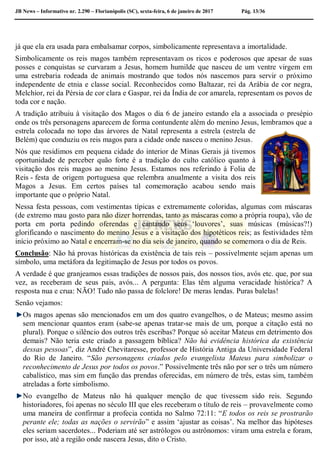 JB News – Informativo nr. 2.290 – Florianópolis (SC), sexta-feira, 6 de janeiro de 2017 Pág. 13/36
já que ela era usada para embalsamar corpos, simbolicamente representava a imortalidade.
Simbolicamente os reis magos também representavam os ricos e poderosos que apesar de suas
posses e conquistas se curvaram a Jesus, homem humilde que nasceu de um ventre virgem em
uma estrebaria rodeada de animais mostrando que todos nós nascemos para servir o próximo
independente de etnia e classe social. Reconhecidos como Baltazar, rei da Arábia de cor negra,
Melchior, rei da Pérsia de cor clara e Gaspar, rei da Índia de cor amarela, representam os povos de
toda cor e nação.
A tradição atribuiu à visitação dos Magos o dia 6 de janeiro estando ela a associada o presépio
onde os três personagens aparecem de forma contundente além do menino Jesus, lembramos que a
estrela colocada no topo das árvores de Natal representa a estrela (estrela de
Belém) que conduziu os reis magos para a cidade onde nasceu o menino Jesus.
Nós que residimos em pequena cidade do interior de Minas Gerais já tivemos
oportunidade de perceber quão forte é a tradição do culto católico quanto à
visitação dos reis magos ao menino Jesus. Estamos nos referindo à Folia de
Reis - festa de origem portuguesa que relembra anualmente a visita dos reis
Magos a Jesus. Em certos países tal comemoração acabou sendo mais
importante que o próprio Natal.
Nessa festa pessoas, com vestimentas típicas e extremamente coloridas, algumas com máscaras
(de extremo mau gosto para não dizer horrendas, tanto as máscaras como a própria roupa), vão de
porta em porta pedindo oferendas e cantando seus ‘louvores’, suas músicas (músicas?!)
glorificando o nascimento do menino Jesus e a visitação dos hipotéticos reis; as festividades têm
início próximo ao Natal e encerram-se no dia seis de janeiro, quando se comemora o dia de Reis.
Conclusão: Não há provas históricas da existência de tais reis – possivelmente sejam apenas um
símbolo, uma metáfora da legitimação de Jesus por todos os povos.
A verdade é que granjeamos essas tradições de nossos pais, dos nossos tios, avós etc. que, por sua
vez, as receberam de seus pais, avós... A pergunta: Elas têm alguma veracidade histórica? A
resposta nua e crua: NÃO! Tudo não passa de folclore! De meras lendas. Puras balelas!
Senão vejamos:
Os magos apenas são mencionados em um dos quatro evangelhos, o de Mateus; mesmo assim
sem mencionar quantos eram (sabe-se apenas tratar-se mais de um, porque a citação está no
plural). Porque o silêncio dos outros três escribas? Porque só aceitar Mateus em detrimento dos
demais? Não teria este criado a passagem bíblica? Não há evidência histórica da existência
dessas pessoas”, diz André Chevitaresse, professor de História Antiga da Universidade Federal
do Rio de Janeiro. “São personagens criados pelo evangelista Mateus para simbolizar o
reconhecimento de Jesus por todos os povos.” Possivelmente três não por ser o três um número
cabalístico, mas sim em função das prendas oferecidas, em número de três, estas sim, também
atreladas a forte simbolismo.
No evangelho de Mateus não há qualquer menção de que tivessem sido reis. Segundo
historiadores, foi apenas no século III que eles receberam o título de reis – provavelmente como
uma maneira de confirmar a profecia contida no Salmo 72:11: “E todos os reis se prostrarão
perante ele; todas as nações o servirão” e assim ‘ajustar as coisas’. Na melhor das hipóteses
eles seriam sacerdotes... Poderiam até ser astrólogos ou astrônomos: viram uma estrela e foram,
por isso, até a região onde nascera Jesus, dito o Cristo.
 