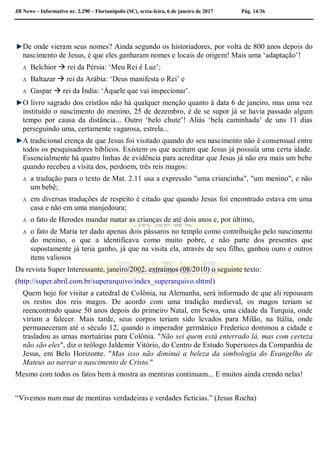 JB News – Informativo nr. 2.290 – Florianópolis (SC), sexta-feira, 6 de janeiro de 2017 Pág. 14/36
De onde vieram seus nomes? Ainda segundo os historiadores, por volta de 800 anos depois do
nascimento de Jesus, é que eles ganharam nomes e locais de origem! Mais uma ‘adaptação’!
 Belchior  rei da Pérsia: ‘Meu Rei é Luz’;
 Baltazar  rei da Arábia: ‘Deus manifesta o Rei’ e
 Gaspar  rei da Índia: ‘Áquele que vai inspecionar’.
O livro sagrado dos cristãos não há qualquer menção quanto à data 6 de janeiro, mas uma vez
instituído o nascimento do menino, 25 de dezembro, é de se supor já se havia passado algum
tempo por causa da distância... Outro ‘belo chute’! Aliás ‘bela caminhada’ de uns 11 dias
perseguindo uma, certamente vagarosa, estrela...
A tradicional crença de que Jesus foi visitado quando do seu nascimento não é consensual entre
todos os pesquisadores bíblicos. Existem os que aceitam que Jesus já possuía uma certa idade.
Essencialmente há quatro linhas de evidência para acreditar que Jesus já não era mais um bebe
quando recebeu a visita dos, perdoem, três reis magos:
 a tradução para o texto de Mat. 2.11 usa a expressão "uma criancinha", "um menino", e não
um bebê;
 em diversas traduções de respeito é citado que quando Jesus foi encontrado estava em uma
casa e não em uma manjedoura;
 o fato de Herodes mandar matar as crianças de até dois anos e, por último,
 o fato de Maria ter dado apenas dois pássaros no templo como contribuição pelo nascimento
do menino, o que a identificava como muito pobre, e não parte dos presentes que
supostamente já teria ganho, já que na visita ela, através de seu filho, ganhou ouro e outros
itens valiosos
Da revista Super Interessante, janeiro/2002, extraímos (08/2010) o seguinte texto:
(http://super.abril.com.br/superarquivo/index_superarquivo.shtml)
Quem hoje for visitar a catedral de Colônia, na Alemanha, será informado de que ali repousam
os restos dos reis magos. De acordo com uma tradição medieval, os magos teriam se
reencontrado quase 50 anos depois do primeiro Natal, em Sewa, uma cidade da Turquia, onde
viriam a falecer. Mais tarde, seus corpos teriam sido levados para Milão, na Itália, onde
permaneceram até o século 12, quando o imperador germânico Frederico dominou a cidade e
trasladou as urnas mortuárias para Colônia. "Não sei quem está enterrado lá, mas com certeza
não são eles", diz o teólogo Jaldemir Vitório, do Centro de Estudo Superiores da Companhia de
Jesus, em Belo Horizonte. "Mas isso não diminui a beleza da simbologia do Evangelho de
Mateus ao narrar o nascimento de Cristo."
Mesmo com todos os fatos bem à mostra as mentiras continuam... E muitos ainda crendo nelas!
“Vivemos num mar de mentiras verdadeiras e verdades fictícias.” (Jesus Rocha)
 
