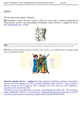 JB News – Informativo nr. 2.290 – Florianópolis (SC), sexta-feira, 6 de janeiro de 2017 Pág. 15/36
NOTAS:
[I
] Uma outra possível grafia é Melquior.
[II] Certamente a resina da mirra a qual se obtém dos seus caules é usada na preparação de
medicamentos, devido a suas propriedades antissépticas (fonte, inclusive a imagem da árvore:
http://pt.wikipedia.org – 8/2010).
[III] E foi também Nicodemos (aquele que anteriormente se dirigira de noite a Jesus), levando quase cem arráteis de um composto de mirra e aloés.
Tomaram, pois, o corpo de Jesus e o envolveram em lençóis com as especiarias, como os judeus costumam fazer, na preparação para o sepulcro.
[IV] Suba a minha oração perante a tua face como incenso, e as minhas mãos levantadas sejam
como o sacrifício da tarde.
Material assinado pelo Ir Aquilino R. Leal, engenheiro eletricista, professor universitário,
iniciado em 03 de setembro de 1976 no Templo Tiradentes (São Cristóvão – Rio de Janeiro -
Brasil), elevado em 28 de abril de 1978 e exaltado em 23 de março de 1979 ocupando o
veneralato em 05 de julho de 1988.
É fundador de duas Lojas Maçônicas, entre elas a Loja Stanislas de Guaita 165 – Rio de Janeiro,
ambas trabalhando no REAA e às terças-feiras. Colaborador permanente, desde março de 2013,
com duas colunas mensais, do mensário espanhol RETALES DE MASONERÍA.
 