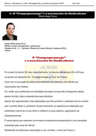 JB News – Informativo nr. 2.290 – Florianópolis (SC), sexta-feira, 6 de janeiro de 2017 Pág. 16/36
Irmão Mário Jorge Neves
Médico, escritor, pesquisador e palestrante.
Membro da R L Salvador Allende do Grande Oriente Lusitano (GOL),
Lisboa.
O “Compagnonnage”
e o nascimento do Sindicalismo
Foi a partir do século XII mas, essencialmente, no decurso dos séculos XV e XVI que
se assistiu ao despontar do “ Compagnonnage du Tour” em França.
A par com a sua acção de defesa dos interesses dos operários, ele afrontou as
corporações dos mestres.
Foi, então, que proliferaram as interdições do poder civil que não conseguiram atingir,
apesar de tudo, toda a extensão dos seus efectivos.
Apesar dos regulamentos e das disposições que lhes proibiam o abandono do seu mestre
sem o acordo deste e o poderem circular livremente, os operários do artesanato que
pretendiam instruir-se no seu ofício e melhorar os seus salários, organizaram-se
clandestinamente.
É nessa época que nasceram os primeiros companheiros pertencendo a uma sociedade
conhecida pelo nome de “Dever”.
Desafiando as poderosas corporações e, por via disso, o reino da França, o
4 – O “Compagnonnage” e o nascimento do Sindicalismo
Mário Jorge Neves
 