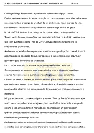 JB News – Informativo nr. 2.290 – Florianópolis (SC), sexta-feira, 6 de janeiro de 2017 Pág. 17/36
Compagnonnage desencadeou a permanente hostilidade da Igreja Católica.
Praticar certas cerimónias durante a recepção de novos membros, ter sinais e palavras de
reconhecimento, a presença de um ritual, de um simbolismo, de um segredo do ofício,
tudo contribuiu para suscitar uma permanente desconfiança no seio da Igreja.
No século XVIII, existiam duas categorias de companheiros: os companheiros do
“Dever”, o rito de Jacques e de Soubise, essencialmente ligados à religião católica, e os
que eram qualificados como “ não do Dever”, agrupando numa larga maioria os
companheiros protestantes.
As diversas sociedades de companheiros adquiriram um grande poder, podendo impedir
a contratação e a colocação de qualquer operário, o que constituía, para alguns, um
grave risco para a economia de uma cidade.
Foi no início do século XV, durante as obras da Catedral de Orléans que o
Compagnonnage permaneceu largo tempo dividido entre protestantes e católicos,
surgindo frequentes lutas e querelas entre as facções, por vezes sangrentas.
Colocou-se, então, a questão de procurar analisar qual a razão porque uma elite operária
que proclamava valores como a honra, a fraternidade e a fidelidade se deixou arrastar
para querelas intestinas que frequentemente degeneraram em confrontos sangrentos e
mortíferos.
Há que ter presente o contexto da época, em que o “ Tour de France” se efectuava a pé,
sendo estes companheiros homens jovens, bem constituídos fisicamente, com grande
orgulho e com um carácter bem marcado, que não receavam um confronto com
qualquer um que pretendesse impedir o seu caminho ou para defenderem as suas
convicções religiosas ou profissionais.
As rixas eram muito numerosas, principalmente nas grandes cidades, onde surgiam
confrontos entre corporações, entre “Deveres” e mesmo entre ofícios por questões fúteis
 