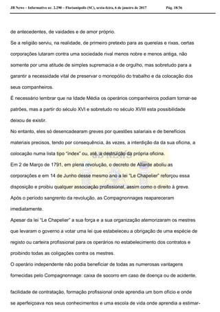 JB News – Informativo nr. 2.290 – Florianópolis (SC), sexta-feira, 6 de janeiro de 2017 Pág. 18/36
de antecedentes, de vaidades e de amor próprio.
Se a religião serviu, na realidade, de primeiro pretexto para as querelas e rixas, certas
corporações lutaram contra uma sociedade rival menos nobre e menos antiga, não
somente por uma atitude de simples supremacia e de orgulho, mas sobretudo para a
garantir a necessidade vital de preservar o monopólio do trabalho e da colocação dos
seus companheiros.
É necessário lembrar que na Idade Média os operários companheiros podiam tornar-se
patrões, mas a partir do século XVI e sobretudo no século XVIII esta possibilidade
deixou de existir.
No entanto, eles só desencadearam greves por questões salariais e de benefícios
materiais precisos, tendo por consequência, às vezes, a interdição da da sua oficina, a
colocação numa lista tipo “índex” ou, até, a destruição da própria oficina.
Em 2 de Março de 1791, em plena revolução, o decreto de Allarde aboliu as
corporações e em 14 de Junho desse mesmo ano a lei “Le Chapelier” reforçou essa
disposição e proibiu qualquer associação profissional, assim como o direito à greve.
Após o período sangrento da revolução, as Compagnonnages reapareceram
imediatamente.
Apesar da lei “Le Chapelier” a sua força e a sua organização atemorizaram os mestres
que levaram o governo a votar uma lei que estabeleceu a obrigação de uma espécie de
registo ou carteira profissional para os operários no estabelecimento dos contratos e
proibindo todas as coligações contra os mestres.
O operário independente não podia beneficiar de todas as numerosas vantagens
fornecidas pelo Compagnonnage: caixa de socorro em caso de doença ou de acidente,
facilidade de contratação, formação profissional onde aprendia um bom ofício e onde
se aperfeiçoava nos seus conhecimentos e uma escola de vida onde aprendia a estimar-
 