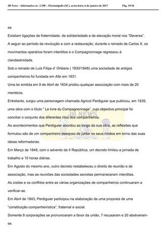 JB News – Informativo nr. 2.290 – Florianópolis (SC), sexta-feira, 6 de janeiro de 2017 Pág. 19/36
se.
Existiam ligações de fraternidade, de solidariedade e de elevação moral nos “Deveres”.
A seguir ao período da revolução e com a restauração, durante o reinado de Carlos X, os
movimentos operários foram interditos e o Compagnonnage regressou à
clandestinidade.
Sob o reinado de Luís Filipe d’ Orléans ( 1830/1848) uma sociedade de antigos
companheiros foi fundada em Albi em 1831.
Uma lei emitida em 9 de Abril de 1834 proibiu qualquer associação com mais de 20
membros.
Entretanto, surgiu uma personagem chamada Agricol Perdiguier que publicou, em 1839,
uma obra com o título “ Le livre du Compagnonnage”, cujo objectivo principal foi
conciliar o conjunto dos diferentes ritos dos companheiros.
Ao acontecimentos que Perdiguier abordou ao longo da sua obra, as reflexões que
formulou são de um companheiro desejoso de juntar os seus irmãos em torno das suas
ideias reformadoras.
Em Março de 1848, com o advento da II República, um decreto limitou a jornada de
trabalho a 10 horas diárias.
Em Agosto do mesmo ano, outro decreto restabeleceu o direito de reunião e de
associação, mas as reuniões das sociedades secretas permaneceram interditas.
As cisões e os conflitos entre as várias organizações de companheiros continuaram a
verificar-se.
Em Abril de 1843, Perdiguier participou na elaboração de uma proposta de uma
“constituição companheirística”, fraternal e social.
Somente 8 corporações se pronunciaram a favor da união, 7 recusaram e 20 abstiveram-
se.
 